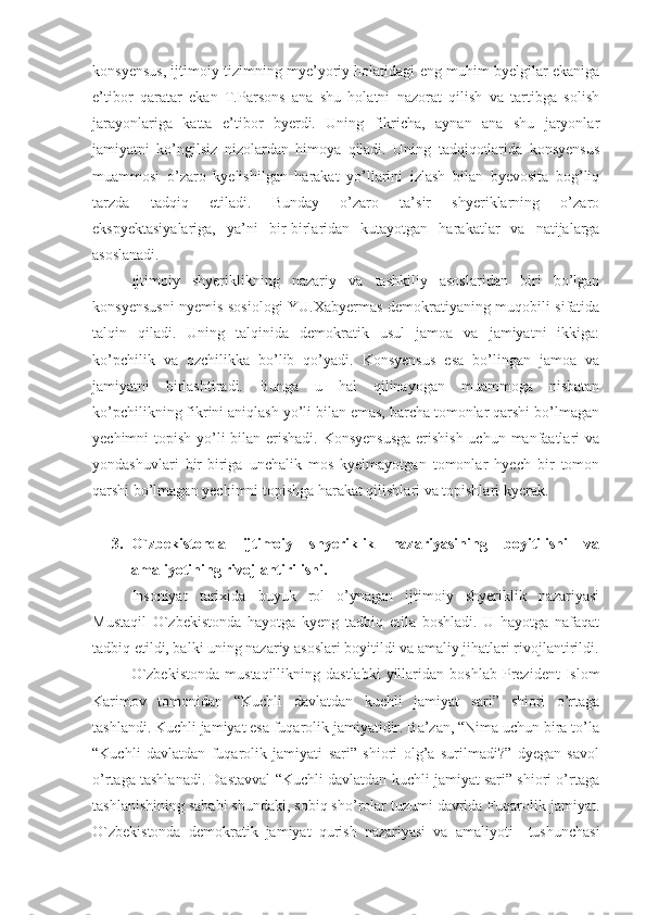 konsyensus, ijtimoiy tizimning mye’yoriy holatidagi eng muhim byelgilar ekaniga
e’tibor   qaratar   ekan   T.Parsons   ana   shu   holatni   nazorat   qilish   va   tartibga   solish
jarayonlariga   katta   e’tibor   byerdi.   Uning   fikricha,   aynan   ana   shu   jaryonlar
jamiyatni   ko’ngilsiz   nizolardan   himoya   qiladi.   Uning   tadqiqotlarida   konsyensus
muammosi   o’zaro   kyelishilgan   harakat   yo’llarini   izlash   bilan   byevosita   bog’liq
tarzda   tadqiq   etiladi.   Bunday   o’zaro   ta’sir   shyeriklarning   o’zaro
ekspyektasiyalariga,   ya’ni   bir-birlaridan   kutayotgan   harakatlar   va   natijalarga
asoslanadi. 
Ijtimoiy   shyeriklikning   nazariy   va   tashkiliy   asoslaridan   biri   bo’lgan
konsyensusni nyemis sosiologi YU.Xabyermas demokratiyaning muqobili sifatida
talqin   qiladi.   Uning   talqinida   demokratik   usul   jamoa   va   jamiyatni   ikkiga:
ko’pchilik   va   ozchilikka   bo’lib   qo’yadi.   Konsyensus   esa   bo’lingan   jamoa   va
jamiyatni   birlashtiradi.   Bunga   u   hal   qilinayogan   muammoga   nisbatan
ko’pchilikning fikrini aniqlash yo’li bilan emas, barcha tomonlar qarshi bo’lmagan
yechimni topish yo’li bilan erishadi. Konsyensusga  erishish  uchun manfaatlari  va
yondashuvlari   bir-biriga   unchalik   mos   kyelmayotgan   tomonlar   hyech   bir   tomon
qarshi bo’lmagan yechimni topishga harakat qilishlari va topishlari kyerak.
3. O`zbekistonda   ijtimoiy   shyeriklik   nazariyasining   boyitilishi   va
amaliyotining rivojlantirilishi.
Insoniyat   tarixida   buyuk   rol   o’ynagan   ijtimoiy   shyeriklik   nazariyasi
Mustaqil   O`zbekistonda   hayotga   kyeng   tadbiq   etila   boshladi.   U   hayotga   nafaqat
tadbiq etildi, balki uning nazariy asoslari boyitildi va amaliy jihatlari rivojlantirildi.
O`zbekistonda   mustaqillikning  dastlabki   yillaridan   boshlab   Prezident   Islom
Karimov   tomonidan   “Kuchli   davlatdan   kuchli   jamiyat   sari”   shiori   o’rtaga
tashlandi. Kuchli jamiyat esa fuqarolik jamiyatidir. Ba’zan, “Nima uchun bira to’la
“Kuchli   davlatdan   fuqarolik   jamiyati   sari”   shiori   olg’a   surilmadi?”   dyegan   savol
o’rtaga tashlanadi. Dastavval “Kuchli davlatdan kuchli jamiyat sari” shiori o’rtaga
tashlanishining sababi shundaki, sobiq sho’rolar tuzumi davrida Fuqarolik jamiyat.
O`zbekistonda   demokratik   jamiyat   qurish   nazariyasi   va   amaliyoti     tushunchasi 