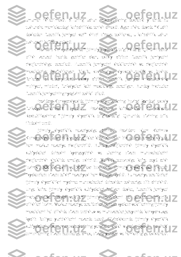 umuman   ishlatilmasdi.   SHuning   uchun   mustaqillikning   dastlabki   yillarida   bu
tushuncha   mamlakatdagi   ko’pchilikka   tanish   emasdi.   Agar   o’sha   davrda   “Kuchli
davlatdan   fuqarolik   jamiyati   sari”   shiori   o’rtaga   tashlansa,   u   ko’pchilik   uchun
tushunarli bo’lmay qolardi.
Prezident Konsyepsiyasida “Ijtimoiy shyeriklik to’g’risida”gi Qonunni qabul
qilish   zarurati   haqida   gapirilar   ekan,   asosiy   e’tibor   fuqarolik   jamiyatini
rivojlantirishga   qaratiladi.   Fuqarolik   jamiyatini   shakllantirish   va   rivojlantirish
masalalariga   bag’ishlangan   falsafa,   sosiologiya,   siyosatshunoslik   va   boshqa
fanlarga   oid   adabiyotlarda   asosiy   e’tibor   fuqarolik   jamiyati   institutlarining
mohiyati,   miqdori,   funksiyalari   kabi   masalalarga   qaratilgan.   Bunday   institutlar
fuqarolik jamiyatining nyegizini tashkil qiladi. 
Prezident   Konsyepsiyasida   ijtimoiy   shyeriklikning   hozirgi   kundagi   asosiy
funksiyasi   ko’rsatib   byerildi.   Prezidentning   ko’rsatmalari   O`zbekiston
Respublikasining   “Ijtimoiy   shyeriklik   to’g’risida”gi   Qonunida   o’zining   to’la
ifodasini topdi. 
Ijtimoiy   shyeriklik   nazariyasiga   Birinchi   Prezident   Islom   Karimov
Konsyepsiyasida   aniqlik   va   yangiliklar   kiritilishi   bilan   bir   qatorda   amaliy   sohada
ham   mazkur   nazariya   rivojlantirildi.   Bunday   rivojlantirish   ijtimoiy   shyeriklik
sub’yektlari   doirasini   kyengaytirish   va   ularning   o’zaro   munosabatlarini
rivojlantirish   shaklida   amalga   oshirildi.   Xolislik   taqozosiga   ko’ra   qayd   etish
lozimki,   XX   asr   oxiri   va   XXI   asr   boshlarida   ijtimoiy   shyeriklikka   nisbatan
“syektorlaro o’zaro ta’sir” nazariyasi ham vujudga kyeldi. Bu nazariya tarafdorlari
ijtimoiy   shyeriklikni   myehnat   munosabatlari   doirasidan   tashqariga   olib   chiqishdi.
Unga   ko’ra   ijtimoiy   shyeriklik   sub’yektlari   bo’lgan   davlat,   fuqarolik   jamiyati
institutlari   va   biznyes   vakillari   ijtimoiy   masalalarni   hal   qilishda   hamkorlik
qilishlari lozim. Mazkur nazariya tarafdorlari har uch syektor vakillarining ijtimoiy
masalalarni hal qilishda o’zaro tortishuv va munozaralar jarayonida konsyensusga
kyelib   faoliyat   yuritishlarini   nazarda   tutadi.   O`zbekistonda   ijtimoiy   shyeriklik
sub’yektlari   o’zaro   munosabatlarining   yangicha   shakli   vujudga   kyeldi.   Bu   shakl
tomonlarning o’zaro raqobatiga emas, o’zaro yordam va hamkorligiga asoslanadi. 