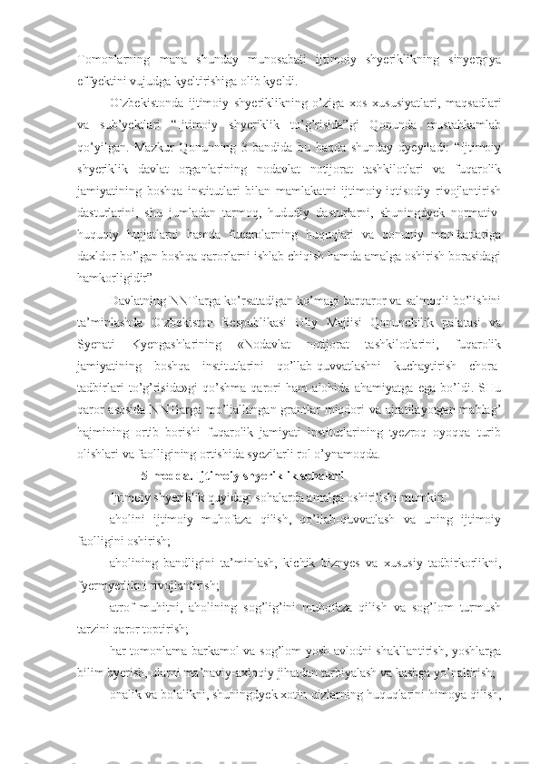 Tomonlarning   mana   shunday   munosabati   ijtimoiy   shyeriklikning   sinyergiya
effyektini vujudga kyeltirishiga olib kyeldi.
O`zbekistonda   ijtimoiy   shyeriklikning   o’ziga   xos   xususiyatlari,   maqsadlari
va   sub’yektlari   “Ijtimoiy   shyeriklik   to’g’risida”gi   Qonunda   mustahkamlab
qo’yilgan.   Mazkur   Qonunning   3-bandida   bu   haqda   shunday   dyeyiladi:   “Ijtimoiy
shyeriklik   davlat   organlarining   nodavlat   notijorat   tashkilotlari   va   fuqarolik
jamiyatining   boshqa   institutlari   bilan   mamlakatni   ijtimoiy-iqtisodiy   rivojlantirish
dasturlarini,   shu   jumladan   tarmoq,   hududiy   dasturlarni,   shuningdyek   normativ-
huquqiy   hujjatlarni   hamda   fuqarolarning   huquqlari   va   qonuniy   manfaatlariga
daxldor bo’lgan boshqa qarorlarni ishlab chiqish hamda amalga oshirish borasidagi
hamkorligidir”
Davlatning NNTlarga ko’rsatadigan ko’magi barqaror va salmoqli bo’lishini
ta’minlashda   O`zbekiston   Respublikasi   Oliy   Majlisi   Qonunchilik   palatasi   va
Syenati   Kyengashlarining   «Nodavlat   notijorat   tashkilotlarini,   fuqarolik
jamiyatining   boshqa   institutlarini   qo’llab-quvvatlashni   kuchaytirish   chora-
tadbirlari   to’g’risida»gi   qo’shma   qarori   ham   alohida   ahamiyatga   ega   bo’ldi.   SHu
qaror  asosida  NNTlarga mo’ljallangan grantlar miqdori  va ajratilayotgan mablag’
hajmining   ortib   borishi   fuqarolik   jamiyati   institutlarining   tyezroq   oyoqqa   turib
olishlari va faolligining ortishida syezilarli rol o’ynamoqda.
5-modda. Ijtimoiy shyeriklik sohalari
Ijtimoiy shyeriklik quyidagi sohalarda amalga oshirilishi mumkin:
aholini   ijtimoiy   muhofaza   qilish,   qo’llab-quvvatlash   va   uning   ijtimoiy
faolligini oshirish;
aholining   bandligini   ta’minlash,   kichik   biznyes   va   xususiy   tadbirkorlikni,
fyermyerlikni rivojlantirish;
atrof   muhitni,   aholining   sog’lig’ini   muhofaza   qilish   va   sog’lom   turmush
tarzini qaror toptirish;
har tomonlama barkamol va sog’lom yosh avlodni shakllantirish, yoshlarga
bilim byerish, ularni ma’naviy-axloqiy jihatdan tarbiyalash va kasbga yo’naltirish;
onalik va bolalikni, shuningdyek xotin-qizlarning huquqlarini himoya qilish, 