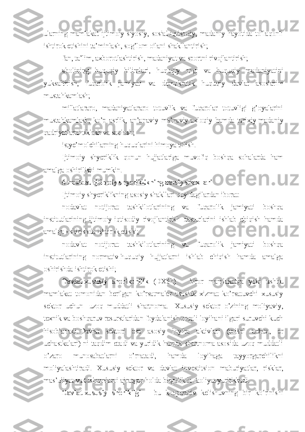 ularning   mamlakat   ijtimoiy-siyosiy,   sosial-iqtisodiy,   madaniy   hayotida   to’laqonli
ishtirok etishini ta’minlash, sog’lom oilani shakllantirish;
fan, ta’lim, axborotlashtirish, madaniyat va sportni rivojlantirish;
aholining   huquqiy   bilimlari,   huquqiy   ongi   va   huquqiy   madaniyatini
yuksaltirish,   fuqarolik   jamiyati   va   demokratik   huquqiy   davlat   asoslarini
mustahkamlash;
millatlararo,   madaniyatlararo   totuvlik   va   fuqarolar   totuvligi   g’oyalarini
mustahkamlash,   ko’p   asrlik,   an’anaviy   ma’naviy-axloqiy   hamda   tarixiy-madaniy
qadriyatlarni tiklash va saqlash;
istye’molchilarning huquqlarini himoya qilish.
Ijtimoiy   shyeriklik   qonun   hujjatlariga   muvofiq   boshqa   sohalarda   ham
amalga oshirilishi mumkin.
6-modda. Ijtimoiy shyeriklikning asosiy shakllari
Ijtimoiy shyeriklikning asosiy shakllari quyidagilardan iborat:
nodavlat   notijorat   tashkilotlarining   va   fuqarolik   jamiyati   boshqa
institutlarining   ijtimoiy-iqtisodiy   rivojlantirish   dasturlarini   ishlab   chiqish   hamda
amalga oshirishda ishtirok etishi;
nodavlat   notijorat   tashkilotlarining   va   fuqarolik   jamiyati   boshqa
institutlarining   normativ-huquqiy   hujjatlarni   ishlab   chiqish   hamda   amalga
oshirishda ishtirok etishi;
Davlat-xususiy   sherikchilik   (DXSh)   –   biror   mamlakatga   yoki   ushbu
mamlakat   tomonidan   berilgan   ko’rsatmalar   asosida   xizmat   ko’rsatuvchi   xususiy
sektor   uchun     uzoq   muddatli   shartnoma.     Xususiy   sektor   o’zining   moliyaviy,
texnik va boshqaruv resurstlaridan foydalanish orqali loyihani ilgari suruvchi kuch
hisoblanadi.   Davlat   sektori   esa   asosiy   loyiha   aktivlari   (misol   uchun,   er
uchastkalari)   ni   taqdim   etadi   va   yuridik  hamda   shartnoma   asosida   uzoq  muddatli
o’zaro   munosabatlarni   o’rnatadi,   hamda   loyihaga   tayyorgarchilikni
moliyalashtiradi.   Xususiy   sektor   va   davlat   investitsion   maburiyatlar,   risklar,
mas’uliyat va tushumlarni ajratgan holda birgalikda faoliyat yuritishadi .  
Davlat-xususiy   sherikligi   –   bu   kooperativ   kelishuvning   bir   ko rinishiʻ 