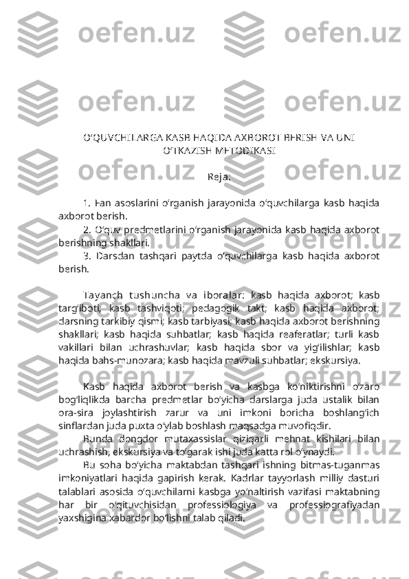 O‘QUVCHILA RGA  KA SB HA QIDA  A X BOROT BERISH VA  UN I
O‘TKA ZISH METODIKA SI
Reja: 
1.   Fan   asoslarini   o‘rganish   jarayonida   o‘quvchilarga   kasb   haqida
axborot berish.
2.  O‘quv predmetlarini o‘rganish  jarayonida kasb haqida axborot
berishning shakllari. 
3.   Darsdan   tashqari   paytda   o‘quvchilarga   kasb   haqida   axborot
berish.
 
Tay anch   t ushuncha   v a   iboralar:   kasb   haqida   axborot;   kasb
targ‘iboti;   kasb   tashviqoti;   pedagogik   takt;   kasb   haqida   axborot;
darsning tarkibiy qismi; kasb tarbiyasi; kasb haqida axborot berishning
shakllari;   kasb   haqida   suhbatlar;   kasb   haqida   reaferatlar;   turli   kasb
vakillari   bilan   uchrashuvlar;   kasb   haqida   sbor   va   yig‘ilishlar;   kasb
haqida bahs-munozara; kasb haqida mavzuli suhbatlar; ekskursiya.   
Kasb   haqida   axborot   berish   va   kasbga   ko‘niktirishni   o‘zaro
bog‘liqlikda   barcha   predmetlar   bo‘yicha   darslarga   juda   ustalik   bilan
ora-sira   joylashtirish   zarur   va   uni   imkoni   boricha   boshlang‘ich
sinflardan juda puxta o‘ylab boshlash maqsadga muvofiqdir. 
Bunda   dongdor   mutaxassislar   qiziqarli   mehnat   kishilari   bilan
uchrashish, ekskursiya va to‘garak ishi juda katta rol o‘ynaydi. 
Bu   soha   bo‘yicha   maktabdan   tashqari   ishning   bitmas-tuganmas
imkoniyatlari   haqida   gapirish   kerak.   Kadrlar   tayyorlash   milliy   dasturi
talablari   asosida   o‘quvchilarni   kasbga   yo‘naltirish   vazifasi   maktabning
har   bir   o‘qituvchisidan   professiologiya   va   professiografiyadan
yaxshigina xabardor bo‘lishni talab qiladi. 