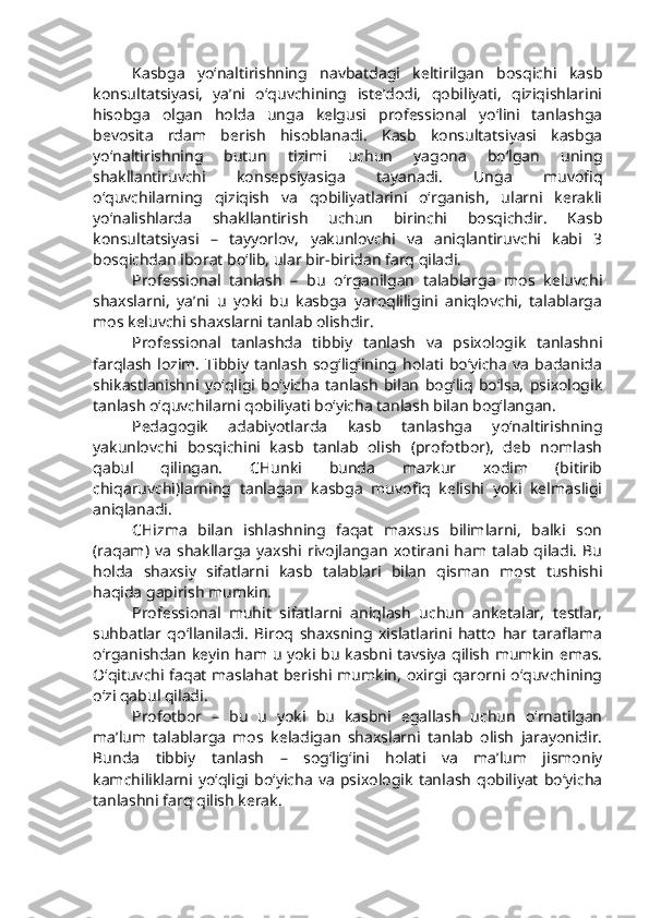 Kasbga   yo‘naltirishning   navbatdagi   keltirilgan   bosqichi   kasb
konsultatsiyasi,   ya’ni   o‘quvchining   iste’dodi,   qobiliyati,   qiziqishlarini
hisobga   olgan   holda   unga   kelgusi   professional   yo‘lini   tanlashga
bevosita   rdam   berish   hisoblanadi.   Kasb   konsultatsiyasi   kasbga
yo‘naltirishning   butun   tizimi   uchun   yagona   bo‘lgan   uning
shakllantiruvchi   konsepsiyasiga   tayanadi.   Unga   muvofiq
o‘quvchilarning   qiziqish   va   qobiliyatlarini   o‘rganish,   ularni   kerakli
yo‘nalishlarda   shakllantirish   uchun   birinchi   bosqichdir.   Kasb
konsultatsiyasi   –   tayyorlov,   yakunlovchi   va   aniqlantiruvchi   kabi   3
bosqichdan iborat bo‘lib, ular bir-biridan farq qiladi.
Professional   tanlash   –   bu   o‘rganilgan   talablarga   mos   keluvchi
shaxslarni,   ya’ni   u   yoki   bu   kasbga   yaroqliligini   aniqlovchi,   talablarga
mos keluvchi shaxslarni tanlab olishdir. 
Professional   tanlashda   tibbiy   tanlash   va   psixologik   tanlashni
farqlash   lozim.   Tibbiy   tanlash   sog‘lig‘ining   holati   bo‘yicha   va   badanida
shikastlanishni   yo‘qligi   bo‘yicha   tanlash   bilan   bog‘liq   bo‘lsa,   psixologik
tanlash o‘quvchilarni qobiliyati bo‘yicha tanlash bilan bog‘langan.
Pedagogik   adabiyotlarda   kasb   tanlashga   yo‘naltirishning
yakunlovchi   bosqichini   kasb   tanlab   olish   (profotbor),   deb   nomlash
qabul   qilingan.   CHunki   bunda   mazkur   xodim   (bitirib
chiqaruvchi)larning   tanlagan   kasbga   muvofiq   kelishi   yoki   kelmasligi
aniqlanadi.
CHizma   bilan   ishlashning   faqat   maxsus   bilimlarni,   balki   son
(raqam)   va   shakllarga   yaxshi   rivojlangan   xotirani   ham   talab   qiladi.   Bu
holda   shaxsiy   sifatlarni   kasb   talablari   bilan   qisman   most   tushishi
haqida gapirish mumkin. 
Professional   muhit   sifatlarni   aniqlash   uchun   anketalar,   testlar,
suhbatlar   qo‘llaniladi.   Biroq   shaxsning   xislatlarini   hatto   har   taraflama
o‘rganishdan keyin ham u yoki bu kasbni tavsiya qilish mumkin emas.
O‘qituvchi faqat maslahat berishi mumkin, oxirgi qarorni o‘quvchining
o‘zi qabul qiladi. 
Profotbor   –   bu   u   yoki   bu   kasbni   egallash   uchun   o‘rnatilgan
ma’lum   talablarga   mos   keladigan   shaxslarni   tanlab   olish   jarayonidir.
Bunda   tibbiy   tanlash   –   sog‘lig‘ini   holati   va   ma’lum   jismoniy
kamchiliklarni   yo‘qligi   bo‘yicha   va   psixologik   tanlash   qobiliyat   bo‘yicha
tanlashni farq qilish kerak.  