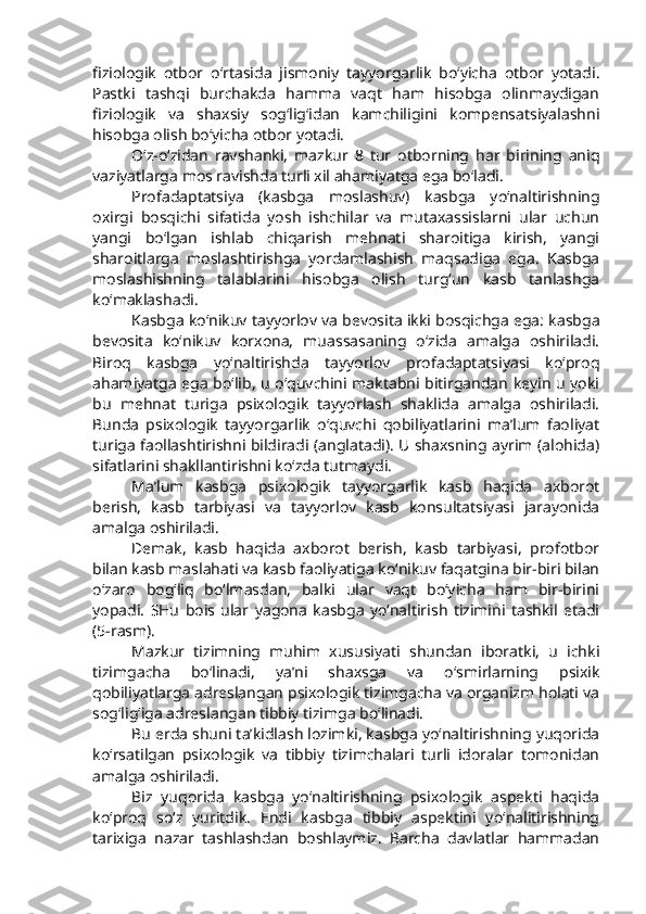 fiziologik   otbor   o‘rtasida   jismoniy   tayyorgarlik   bo‘yicha   otbor   yotadi.
Pastki   tashqi   burchakda   hamma   vaqt   ham   hisobga   olinmaydigan
fiziologik   va   shaxsiy   sog‘lig‘idan   kamchiligini   kompensatsiyalashni
hisobga olish bo‘yicha otbor yotadi. 
O‘z-o‘zidan   ravshanki,   mazkur   8   tur   otborning   har   birining   aniq
vaziyatlarga mos ravishda turli xil ahamiyatga ega bo‘ladi. 
Profadaptatsiya   (kasbga   moslashuv)   kasbga   yo‘naltirishning
oxirgi   bosqichi   sifatida   yosh   ishchilar   va   mutaxassislarni   ular   uchun
yangi   bo‘lgan   ishlab   chiqarish   mehnati   sharoitiga   kirish,   yangi
sharoitlarga   moslashtirishga   yordamlashish   maqsadiga   ega.   Kasbga
moslashishning   talablarini   hisobga   olish   turg‘un   kasb   tanlashga
ko‘maklashadi. 
Kasbga ko‘nikuv tayyorlov va bevosita ikki bosqichga ega: kasbga
bevosita   ko‘nikuv   korxona,   muassasaning   o‘zida   amalga   oshiriladi.
Biroq   kasbga   yo‘naltirishda   tayyorlov   profadaptatsiyasi   ko‘proq
ahamiyatga ega bo‘lib, u o‘quvchini maktabni bitirgandan keyin u yoki
bu   mehnat   turiga   psixologik   tayyorlash   shaklida   amalga   oshiriladi.
Bunda   psixologik   tayyorgarlik   o‘quvchi   qobiliyatlarini   ma’lum   faoliyat
turiga faollashtirishni bildiradi (anglatadi). U shaxsning ayrim (alohida)
sifatlarini shakllantirishni ko‘zda tutmaydi.
Ma’lum   kasbga   psixologik   tayyorgarlik   kasb   haqida   axborot
berish,   kasb   tarbiyasi   va   tayyorlov   kasb   konsultatsiyasi   jarayonida
amalga oshiriladi. 
Demak,   kasb   haqida   axborot   berish,   kasb   tarbiyasi,   profotbor
bilan kasb maslahati va kasb faoliyatiga ko‘nikuv faqatgina bir-biri bilan
o‘zaro   bog‘liq   bo‘lmasdan,   balki   ular   vaqt   bo‘yicha   ham   bir-birini
yopadi.   SHu   bois   ular   yagona   kasbga   yo‘naltirish   tizimini   tashkil   etadi
(5-rasm).
Mazkur   tizimning   muhim   xususiyati   shundan   iboratki,   u   ichki
tizimgacha   bo‘linadi,   ya’ni   shaxsga   va   o‘smirlarning   psixik
qobiliyatlarga adreslangan psixologik tizimgacha va organizm holati va
sog‘lig‘iga adreslangan tibbiy tizimga bo‘linadi. 
Bu erda shuni ta’kidlash lozimki, kasbga yo‘naltirishning yuqorida
ko‘rsatilgan   psixologik   va   tibbiy   tizimchalari   turli   idoralar   tomonidan
amalga oshiriladi.
Biz   yuqorida   kasbga   yo‘naltirishning   psixologik   aspekti   haqida
ko‘proq   so‘z   yuritdik.   Endi   kasbga   tibbiy   aspektini   yo‘nalitirishning
tarixiga   nazar   tashlashdan   boshlaymiz.   Barcha   davlatlar   hammadan 