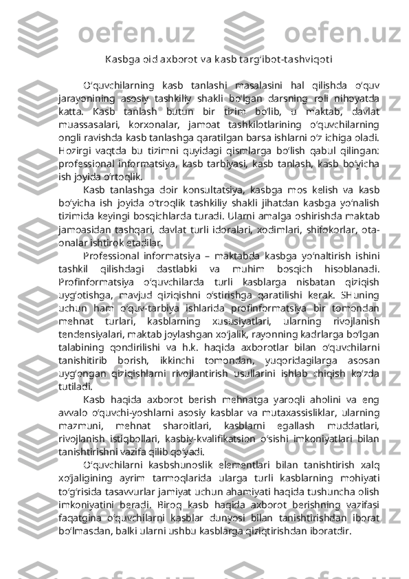 Kasbga oid axborot  v a k asb t arg‘ibot -t ashv iqot i
O‘quvchilarning   kasb   tanlashi   masalasini   hal   qilishda   o‘quv
jarayonining   asosiy   tashkiliy   shakli   bo‘lgan   darsning   roli   nihoyatda
katta.   Kasb   tanlash   butun   bir   tizim   bo‘lib,   u   maktab,   davlat
muassasalari,   korxonalar,   jamoat   tashkilotlarining   o‘quvchilarning
ongli ravishda kasb tanlashga qaratilgan barsa ishlarni o‘z ichiga oladi.
Hozirgi   vaqtda   bu   tizimni   quyidagi   qismlarga   bo‘lish   qabul   qilingan:
professional   informatsiya,   kasb   tarbiyasi,   kasb   tanlash,   kasb   bo‘yicha
ish joyida o‘rtoqlik.
Kasb   tanlashga   doir   konsultatsiya,   kasbga   mos   kelish   va   kasb
bo‘yicha   ish   joyida   o‘troqlik   tashkiliy   shakli   jihatdan   kasbga   yo‘nalish
tizimida keyingi bosqichlarda turadi. Ularni amalga oshirishda maktab
jamoasidan   tashqari,   davlat   turli   idoralari,   xodimlari,   shifokorlar,   ota-
onalar ishtirok etadilar. 
Professional   informatsiya   –   maktabda   kasbga   yo‘naltirish   ishini
tashkil   qilishdagi   dastlabki   va   muhim   bosqich   hisoblanadi.
Profinformatsiya   o‘quvchilarda   turli   kasblarga   nisbatan   qiziqish
uyg‘otishga,   mavjud   qiziqishni   o‘stirishga   qaratilishi   kerak.   SHuning
uchun   ham   o‘quv-tarbiya   ishlarida   profinformatsiya   bir   tomondan
mehnat   turlari,   kasblarning   xususiyatlari,   ularning   rivojlanish
tendensiyalari, maktab joylashgan xo‘jalik, rayonning kadrlarga bo‘lgan
talabining   qondirilishi   va   h.k.   haqida   axborotlar   bilan   o‘quvchilarni
tanishitirib   borish,   ikkinchi   tomondan,   yuqoridagilarga   asosan
uyg‘ongan   qiziqishlarni   rivojlantirish   usullarini   ishlab   chiqish   ko‘zda
tutiladi. 
Kasb   haqida   axborot   berish   mehnatga   yaroqli   aholini   va   eng
avvalo   o‘quvchi-yoshlarni   asosiy   kasblar   va   mutaxassisliklar,   ularning
mazmuni,   mehnat   sharoitlari,   kasblarni   egallash   muddatlari,
rivojlanish   istiqbollari,   kasbiy-kvalifikatsion   o‘sishi   imkoniyatlari   bilan
tanishtirishni vazifa qilib qo‘yadi. 
O‘quvchilarni   kasbshunoslik   elementlari   bilan   tanishtirish   xalq
xo‘jaligining   ayrim   tarmoqlarida   ularga   turli   kasblarning   mohiyati
to‘g‘risida tasavvurlar jamiyat uchun ahamiyati haqida tushuncha olish
imkoniyatini   beradi.   Biroq   kasb   haqida   axborot   berishning   vazifasi
faqatgina   o‘quvchilarni   kasblar   dunyosi   bilan   tanishtirishdan   iborat
bo‘lmasdan, balki ularni ushbu kasblarga qiziqtirishdan iboratdir.  