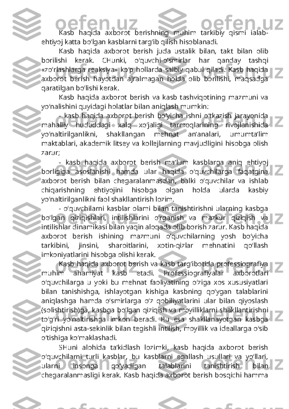 Kasb   haqida   axborot   berishning   muhim   tarkibiy   qismi   ialab-
ehtiyoj katta bo‘lgan kasblarni targ‘ib qilish hisoblanadi. 
Kasb   haqida   axborot   berish   juda   ustalik   bilan,   takt   bilan   olib
borilishi   kerak.   CHunki,   o‘quvchi-o‘smirlar   har   qanday   tashqi
«zo‘rlashlarga   reaksiya»   ko‘p   hollarda   salbiy   qabul   qiladi.   Kasb   haqida
axborot   berish   hayotdan   ajralmagan   holda   olib   borilishi,   maqsadga
qaratilgan bo‘lishi kerak. 
Kasb   haqida   axborot   berish   va   kasb   tashviqotining   mazmuni   va
yo‘nalishini quyidagi holatlar bilan aniqlash mumkin: 
-   kasb   haqida   axborot   berish   bo‘yicha   ishni   o‘tkazish   jarayonida
mahalliy   hududdagi   xalq   xo‘jaligi   tarmoqlarining   rivojlanishida
yo‘naltirilganlikni,   shakllangan   mehnat   an’analari,   umumta’lim
maktablari,  akademik  litsey va kollejlarning mavjudligini hisobga  olish
zarur;
-   kasb   haqida   axborot   berish   ma’lum   kasblarga   aniq   ehtiyoj
borligiga   asoslanishi   hamda   ular   haqida   o‘quvchilarga   faqatgina
axborot   berish   bilan   chegaralanmasdan,   balki   o‘quvchilar   va   ishlab
chiqarishning   ehtiyojini   hisobga   olgan   holda   ularda   kasbiy
yo‘naltirilganlikni faol shakllantirish lozim. 
-   o‘quvchilarni   kasblar   olami   bilan   tanishtirishni   ularning   kasbga
bo‘lgan   qiziqishlari,   intilishlarini   o‘rganish   va   mazkur   qiziqish   va
intilishlar dinamikasi bilan yaqin aloqada olib borish zarur. Kasb haqida
axborot   berish   ishining   mazmuni   o‘quvchilarning   yosh   bo‘yicha
tarkibini,   jinsini,   sharoitlarini,   xotin-qizlar   mehnatini   qo‘llash
imkoniyatlarini hisobga olishi kerak. 
Kasb haqida axborot berish va kasb targ‘ibotida professiografiya
muhim   ahamiyat   kasb   etadi.   Professiografiyalar   axborotlari
o‘quvchilarga   u   yoki   bu   mehnat   faoliyatining   o‘ziga   xos   xususiyatlari
bilan   tanishishga,   ishlayotgan   kishiga   kasbning   qo‘ygan   talablarini
aniqlashga   hamda   o‘smirlarga   o‘z   qobiliyatlarini   ular   bilan   qiyoslash
(solishtirish)ga, kasbga bo‘lgan qiziqish va moyilliklarni shakllantirishni
to‘g‘ri   yo‘naltirishga   imkon   beradi.   Bu   esa   shakllanayotgan   kasbga
qiziqishni asta-sekinlik bilan tegishli intilish, moyillik va ideallarga o‘sib
o‘tishiga ko‘maklashadi.
SHuni   alohida   ta’kidlash   lozimki,   kasb   haqida   axborot   berish
o‘quvchilarni   turli   kasblar,   bu   kasblarni   egallash   usullari   va   yo‘llari,
ularni   insonga   qo‘yadigan   talablarini   tanishtirish   bilan
chegaralanmasligi kerak. Kasb haqida axborot berish bosqichi hamma 