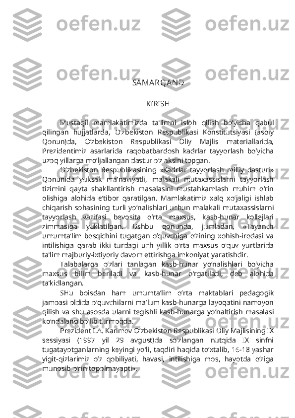 SAMARQAN D
KIRISH 
Mustaqil   mamlakatimizda   ta’limni   isloh   qilish   bo‘yicha   qabul
qilingan   hujjatlarda,   O‘zbekiston   Respublikasi   Konstitutsiyasi   (asoiy
Qonun)da,   O‘zbekiston   Respublikasi   Oliy   Majlis   materiallarida,
Prezidentimiz   asarlarida   raqobatbardosh   kadrlar   tayyorlash   bo‘yicha
uzoq yillarga mo‘ljallangan dastur o‘z aksini topgan.
O‘zbekiston   Respublikasining   «Kadrlar   tayyorlash   milliy   dasturi»
Qonunida   yuksak   ma’naviyatli,   malakali   mutaxassislarni   tayyorlash
tizimini   qayta   shakllantirish   masalasini   mustahkamlash   muhim   o‘rin
olishiga   alohida   e’tibor   qaratilgan.   Mamlakatimiz   xalq   xo‘jaligi   ishlab
chiqarish   sohasining   turli   yo‘nalishlari   uchun   malakali   mutaxassislarni
tayyorlash   vazifasi   bevosita   o‘rta   maxsus,   kasb-hunar   kollejlari
zimmasiga   yuklatilgan.   Ushbu   qonunda,   jumladan,   «Tayanch
umumta’lim   bosqichini   tugatgan   o‘quvchiga   o‘zining   xohish-irodasi   va
intilishiga   qarab   ikki   turdagi   uch   yillik   o‘rta   maxsus   o‘quv   yurtlarida
ta’lim majburiy-ixtiyoriy davom ettirishga imkoniyat yaratishdir.
Talabalarga   o‘zlari   tanlagan   kasb-hunar   yo‘nalishlari   bo‘yicha
maxsus   bilim   beriladi   va   kasb-hunar   o‘rgatiladi,   deb   alohida
ta’kidlangan.
SHu   boisdan   ham   umumta’lim   o‘rta   maktablari   pedagogik
jamoasi oldida o‘quvchilarni ma’lum kasb-hunarga layoqatini namoyon
qilish   va   shu   asosda   ularni   tegishli   kasb-hunarga   yo‘naltirish   masalasi
ko‘ndalang bo‘lib turmoqda. 
Prezident I.A. Karimov O‘zbekiston Respublikasi Oliy Majlisining IX
sessiyasi   (1997   yil   29   avgust)da   so‘zlangan   nutqida   IX   sinfni
tugatayotganlarning keyingi yo‘li, taqdiri haqida to‘xtalib, 16-18 yashar
yigit-qizlarimiz   o‘z   qobiliyati,   havasi,   intilishiga   mos,   hayotda   o‘ziga
munosib o‘rin topolmayapti».  