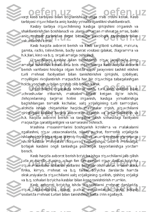 vaqt   kasb   tarbiyasi   bilan   bog‘lanishi   va   unga   o‘sib   o‘tishi   kerak.   Kasb
tarbiyasi o‘quvchilarda aniq kasbiy yo‘naltirilganlikni shakllantiradi. 
Kasbiy   tarbiya   o‘quvchilrning   kasbga   qiziqishini   o‘rganish   va
shakllantirishdan boshlanadi va ularni umuman mehnatga emas, balki
aniq   mehnat   turlaridan   faqat   bittasiga   psixologik   tayyorlash   bilan
yakunlanishi kerak.
Kasb   haqida   axborot   berish   va   kasb   targ‘iboti   suhbat,   ma’ruza,
gazeta,   radio,   televidenie,   badiy   san’at   vositasi   (plakat,   diagramma   va
h.k.)lari, kino va b.q. orqali amalga oshiriladi. 
O‘quvchilarni   kasblar   bilan   tanishtirish   o‘quv   jarayonida   keng
amalga   oshirilishi   kerak.   SHu   bois   o‘quvchilarga   kasb   haqida   axborot
berish   vazifasini   hisobga   olgan   holda   o‘quv   jarayonini   tashkil   etishni
turli   mehnat   faoliyatlari   bilan   tanishtirishni   qiziqishi,   qobiliyati,
moyilligini   rivojlantirish   maqsadida   har   bir   o‘quvchiga   tabaqalashgan
holda yondashuv bilan qo‘shib olib borish kerak.
O‘quvchilarni   to‘garakda   ishtirok   etish,   turli   kasb   vakillari   bilan
uchrashuvlar   o‘tkazish,   maktabni   bitirib   ketgan   ilg‘or   ishchi,
dehqonlarning   tarjimai   holini   o‘rganish,   kasbga   yo‘naltirishga
bag‘ishlangan   tematik   kechalar,   xalq   xo‘jaligining   turli   tarmoqlari,
alohida   ishlab   chiqarishlar   haqida   ma’ruzalar   o‘qish,   o‘quvchilarni
qiziqtirgan   kasblar   haqida   axborotlar   to‘plash   va   umumlashtirish   va
h.k.   haqida   axborot   berish   va   targ‘ibot   qilish   sohasidagi   faoliyatni
maqsadga qaratilganligini va samarasini oshiradi. 
Mashina   mexanizmlarini   boshqarish   ko‘nikma   va   malakalarni
egallashni,   o‘quv   ustaxonalarida,   oilaviy   pudrat,   fermerlik   xo‘jaligida
ishlashni o‘z ichiga olgan ijtimoiy foydali va unumli mehnat o‘smirlarga
ishchi   kasblar   mohiyatini   chuqurroq   tushunishga,   unumli   mehnatga,
bo‘lajak   kasbini   ongli   tanlashga   psixologik   tayyorlanishga   yordam
beradi. 
Kasb haqida axborot berish bo‘yicha ishga o‘quvchilarni jalb qilish
juda   muhimdir.   Buning   uchun   fan   fan   asoslari   o‘quv   dasturi   bo‘yicha
o‘quv   materialni   ishlatish   yo‘llarini   belgilab   olish   zarur.   matematika,
fizika,   kimyo,   mehnat   va   b.q.   fanlar   bo‘yicha   darslarda   hamda
ekskursiyalarda o‘quvchilarni xalq xo‘jaligining qurilish, qishloq xo‘jaligi
va b.q. sohalari bo‘yicha kasblar bilan keng tanishtirish mumkin. 
Kasb   axboroti   bo‘yicha   ishda   o‘quvchilarni   mehnat   darslarida,
o‘quv   ustaxonlarida,   oilaviy   pudrat   maydonlarida,   qayta   ishlash
sexlarida mehnat turlari bilan tanishtirish katta o‘rin egallaydi.  