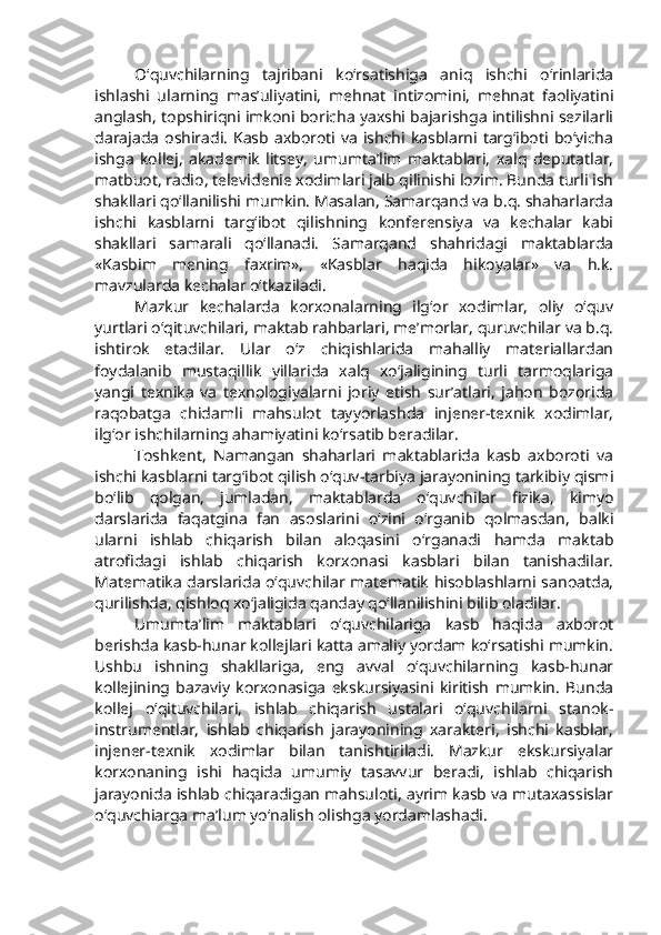 O‘quvchilarning   tajribani   ko‘rsatishiga   aniq   ishchi   o‘rinlarida
ishlashi   ularning   mas’uliyatini,   mehnat   intizomini,   mehnat   faoliyatini
anglash, topshiriqni imkoni boricha yaxshi bajarishga intilishni sezilarli
darajada  oshiradi.  Kasb axboroti  va  ishchi kasblarni  targ‘iboti  bo‘yicha
ishga   kollej,   akademik   litsey,   umumta’lim   maktablari,   xalq   deputatlar,
matbuot, radio, televidenie xodimlari jalb qilinishi lozim. Bunda turli ish
shakllari qo‘llanilishi mumkin. Masalan, Samarqand va b.q. shaharlarda
ishchi   kasblarni   targ‘ibot   qilishning   konferensiya   va   kechalar   kabi
shakllari   samarali   qo‘llanadi.   Samarqand   shahridagi   maktablarda
«Kasbim   mening   faxrim»,   «Kasblar   haqida   hikoyalar»   va   h.k.
mavzularda kechalar o‘tkaziladi. 
Mazkur   kechalarda   korxonalarning   ilg‘or   xodimlar,   oliy   o‘quv
yurtlari o‘qituvchilari, maktab rahbarlari, me’morlar, quruvchilar va b.q.
ishtirok   etadilar.   Ular   o‘z   chiqishlarida   mahalliy   materiallardan
foydalanib   mustaqillik   yillarida   xalq   xo‘jaligining   turli   tarmoqlariga
yangi   texnika   va   texnologiyalarni   joriy   etish   sur’atlari,   jahon   bozorida
raqobatga   chidamli   mahsulot   tayyorlashda   injener-texnik   xodimlar,
ilg‘or ishchilarning ahamiyatini ko‘rsatib beradilar.
Toshkent,   Namangan   shaharlari   maktablarida   kasb   axboroti   va
ishchi kasblarni targ‘ibot qilish o‘quv-tarbiya jarayonining tarkibiy qismi
bo‘lib   qolgan,   jumladan,   maktablarda   o‘quvchilar   fizika,   kimyo
darslarida   faqatgina   fan   asoslarini   o‘zini   o‘rganib   qolmasdan,   balki
ularni   ishlab   chiqarish   bilan   aloqasini   o‘rganadi   hamda   maktab
atrofidagi   ishlab   chiqarish   korxonasi   kasblari   bilan   tanishadilar.
Matematika darslarida o‘quvchilar matematik hisoblashlarni sanoatda,
qurilishda, qishloq xo‘jaligida qanday qo‘llanilishini bilib oladilar. 
Umumta’lim   maktablari   o‘quvchilariga   kasb   haqida   axborot
berishda kasb-hunar kollejlari katta amaliy yordam ko‘rsatishi mumkin.
Ushbu   ishning   shakllariga,   eng   avval   o‘quvchilarning   kasb-hunar
kollejining   bazaviy   korxonasiga   ekskursiyasini   kiritish   mumkin.   Bunda
kollej   o‘qituvchilari,   ishlab   chiqarish   ustalari   o‘quvchilarni   stanok-
instrumentlar,   ishlab   chiqarish   jarayonining   xarakteri,   ishchi   kasblar,
injener-texnik   xodimlar   bilan   tanishtiriladi.   Mazkur   ekskursiyalar
korxonaning   ishi   haqida   umumiy   tasavvur   beradi,   ishlab   chiqarish
jarayonida ishlab chiqaradigan mahsuloti, ayrim kasb va mutaxassislar
o‘quvchiarga ma’lum yo‘nalish olishga yordamlashadi. 