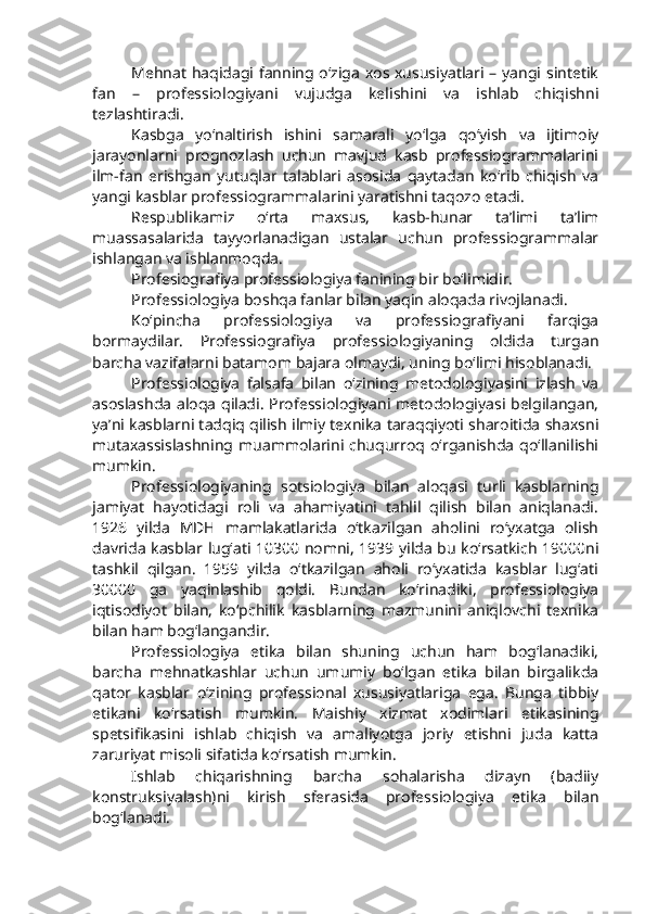 Mehnat haqidagi fanning o‘ziga xos xususiyatlari – yangi sintetik
fan   –   professiologiyani   vujudga   kelishini   va   ishlab   chiqishni
tezlashtiradi.
Kasbga   yo‘naltirish   ishini   samarali   yo‘lga   qo‘yish   va   ijtimoiy
jarayonlarni   prognozlash   uchun   mavjud   kasb   professiogrammalarini
ilm-fan   erishgan   yutuqlar   talablari   asosida   qaytadan   ko‘rib   chiqish   va
yangi kasblar professiogrammalarini yaratishni taqozo etadi. 
Respublikamiz   o‘rta   maxsus,   kasb-hunar   ta’limi   ta’lim
muassasalarida   tayyorlanadigan   ustalar   uchun   professiogrammalar
ishlangan va ishlanmoqda.
Profesiografiya professiologiya fanining bir bo‘limidir. 
Professiologiya boshqa fanlar bilan yaqin aloqada rivojlanadi. 
Ko‘pincha   professiologiya   va   professiografiyani   farqiga
bormaydilar.   Professiografiya   professiologiyaning   oldida   turgan
barcha vazifalarni batamom bajara olmaydi, uning bo‘limi hisoblanadi.
Professiologiya   falsafa   bilan   o‘zining   metodologiyasini   izlash   va
asoslashda aloqa qiladi. Professiologiyani metodologiyasi belgilangan,
ya’ni kasblarni tadqiq qilish ilmiy texnika taraqqiyoti sharoitida shaxsni
mutaxassislashning  muammolarini  chuqurroq o‘rganishda  qo‘llanilishi
mumkin.
Professiologiyaning   sotsiologiya   bilan   aloqasi   turli   kasblarning
jamiyat   hayotidagi   roli   va   ahamiyatini   tahlil   qilish   bilan   aniqlanadi.
1926   yilda   MDH   mamlakatlarida   o‘tkazilgan   aholini   ro‘yxatga   olish
davrida kasblar lug‘ati 10300 nomni, 1939 yilda bu ko‘rsatkich 19000ni
tashkil   qilgan.   1959   yilda   o‘tkazilgan   aholi   ro‘yxatida   kasblar   lug‘ati
30000   ga   yaqinlashib   qoldi.   Bundan   ko‘rinadiki,   professiologiya
iqtisodiyot   bilan,   ko‘pchilik   kasblarning   mazmunini   aniqlovchi   texnika
bilan ham bog‘langandir. 
Professiologiya   etika   bilan   shuning   uchun   ham   bog‘lanadiki,
barcha   mehnatkashlar   uchun   umumiy   bo‘lgan   etika   bilan   birgalikda
qator   kasblar   o‘zining   professional   xususiyatlariga   ega.   Bunga   tibbiy
etikani   ko‘rsatish   mumkin.   Maishiy   xizmat   xodimlari   etikasining
spetsifikasini   ishlab   chiqish   va   amaliyotga   joriy   etishni   juda   katta
zaruriyat misoli sifatida ko‘rsatish mumkin. 
Ishlab   chiqarishning   barcha   sohalarisha   dizayn   (badiiy
konstruksiyalash)ni   kirish   sferasida   professiologiya   etika   bilan
bog‘lanadi. 