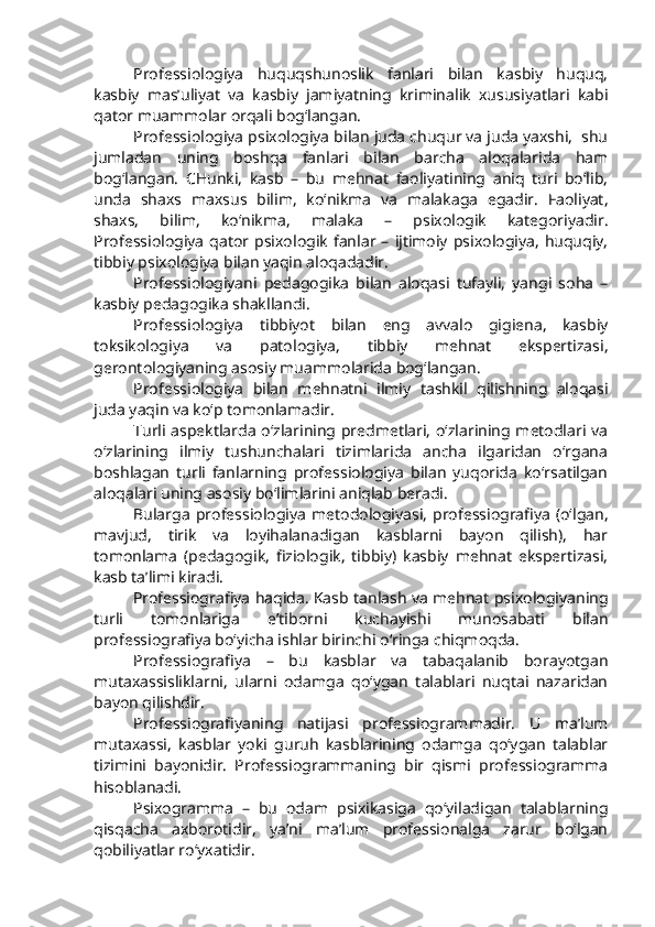 Professiologiya   huquqshunoslik   fanlari   bilan   kasbiy   huquq,
kasbiy   mas’uliyat   va   kasbiy   jamiyatning   kriminalik   xususiyatlari   kabi
qator muammolar orqali bog‘langan. 
Professiologiya psixologiya bilan juda chuqur va juda yaxshi,  shu
jumladan   uning   boshqa   fanlari   bilan   barcha   aloqalarida   ham
bog‘langan.   CHunki,   kasb   –   bu   mehnat   faoliyatining   aniq   turi   bo‘lib,
unda   shaxs   maxsus   bilim,   ko‘nikma   va   malakaga   egadir.   Faoliyat,
shaxs,   bilim,   ko‘nikma,   malaka   –   psixologik   kategoriyadir.
Professiologiya   qator  psixologik   fanlar  –   ijtimoiy   psixologiya,   huquqiy,
tibbiy psixologiya bilan yaqin aloqadadir.
Professiologiyani   pedagogika   bilan   aloqasi   tufayli,   yangi   soha   –
kasbiy pedagogika shakllandi. 
Professiologiya   tibbiyot   bilan   eng   avvalo   gigiena,   kasbiy
toksikologiya   va   patologiya,   tibbiy   mehnat   ekspertizasi,
gerontologiyaning asosiy muammolarida bog‘langan.
Professiologiya   bilan   mehnatni   ilmiy   tashkil   qilishning   aloqasi
juda yaqin va ko‘p tomonlamadir.
Turli aspektlarda o‘zlarining predmetlari, o‘zlarining metodlari va
o‘zlarining   ilmiy   tushunchalari   tizimlarida   ancha   ilgaridan   o‘rgana
boshlagan   turli   fanlarning   professiologiya   bilan   yuqorida   ko‘rsatilgan
aloqalari uning asosiy bo‘limlarini aniqlab beradi. 
Bularga   professiologiya   metodologiyasi,   professiografiya   (o‘lgan,
mavjud,   tirik   va   loyihalanadigan   kasblarni   bayon   qilish),   har
tomonlama   (pedagogik,   fiziologik,   tibbiy)   kasbiy   mehnat   ekspertizasi,
kasb ta’limi kiradi.    
Professiografiya haqida. Kasb tanlash va mehnat psixologiyaning
turli   tomonlariga   e’tiborni   kuchayishi   munosabati   bilan
professiografiya bo‘yicha ishlar birinchi o‘ringa chiqmoqda.
Professiografiya   –   bu   kasblar   va   tabaqalanib   borayotgan
mutaxassisliklarni,   ularni   odamga   qo‘ygan   talablari   nuqtai   nazaridan
bayon qilishdir. 
Professiografiyaning   natijasi   professiogrammadir.   U   ma’lum
mutaxassi,   kasblar   yoki   guruh   kasblarining   odamga   qo‘ygan   talablar
tizimini   bayonidir.   Professiogrammaning   bir   qismi   professiogramma
hisoblanadi. 
Psixogramma   –   bu   odam   psixikasiga   qo‘yiladigan   talablarning
qisqacha   axborotidir,   ya’ni   ma’lum   professionalga   zarur   bo‘lgan
qobiliyatlar ro‘yxatidir. 