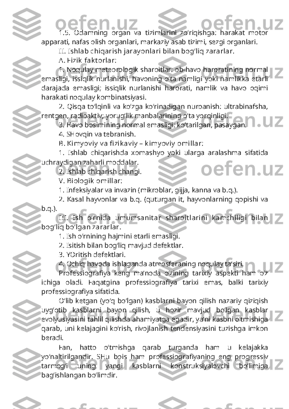 1.5.   Odamning   organ   va   tizimlarini   zo‘riqishga:   harakat   motor
apparati, nafas olish organlari, markaziy asab tizimi, sezgi organlari.
II. Ishlab chiqarish jaray onlari bilan bog‘liq zararlar.
A. Fizik  fak t orlar: 
1. Noqulay meteorologik sharoitlar: ob-havo haroratining normal
emasligi,   issiqlik   nurlanishi,   havoning  o‘ta  namligi  yoki  namlikka   etarli
darajada   emasligi;   issiqlik   nurlanishi   harorati,   namlik   va   havo   oqimi
harakati noqulay kombinatsiyasi. 
2. Qisqa to‘lqinli va ko‘zga ko‘rinadigan nuroanish: ultrabinafsha,
rentgen, radioaktiv; yorug‘lik manbalarining o‘ta yorqinligi.
3. Havo bosimining normal emasligi: ko‘tarilgan, pasaygan.
4. SHovqin va tebranish.
B. Kimy ov iy  v a fi zik av iy  – k imy ov iy  omillar:
1.   Ishlab   chiqarishda   xomashyo   yoki   ularga   aralashma   sifatida
uchraydigan zaharli moddalar. 
2. Ishlab chiqarish changi.
V. Biologik  omillar:
1. Infeksiyalar va invazin (mikroblar, gijja, kanna va b.q.).
2. Kasal hayvonlar va b.q. (quturgan it, hayvonlarning qopishi va
b.q.). 
III.   Ish   o‘rnida   umumsanit ar   sharoit larini   k amchiligi   bilan
bog‘liq bo‘lgan zararlar.
1. Ish o‘rnining hajmini etarli emasligi.
2. Isitish bilan bog‘liq mavjud defektlar.
3. YOritish defektlari.
4. Ochiq havoda ishlaganda atmosferaning noqulay ta’siri.
Professiografiya   keng   ma’noda   o‘zining   tarixiy   aspekti   ham   o‘z
ichiga   oladi.   Faqatgina   professiografiya   tarixi   emas,   balki   tarixiy
professiografiya sifatida.
O‘lib ketgan  (yo‘q bo‘lgan) kasblarni  bayon  qilish   nazariy  qiziqish
uyg‘otib   kasblarni   bayon   qilish,   u   hozir   mavjud   bo‘lgan   kasblar
evolyusiyasini tahlil qilishda ahamiyatga egadir, ya’ni kasbni o‘tmishiga
qarab,   uni kelajagini ko‘rish,   rivojlanish   tendensiyasini tuzishga   imkon
beradi. 
Fan,   hatto   o‘tmishga   qarab   turganda   ham   u   kelajakka
yo‘naltirilgandir.   SHu   bois   ham   professiografiyaning   eng   progressiv
tarmog‘i   uning   yangi   kasblarni   konstruksiyalovchi   bo‘limiga
bag‘ishlangan bo‘limdir. 