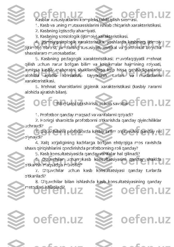 Kasblar xususiyatlarini kompleks tahlil qilish sxemasi.
1. Kasb va uning mutaxassislarini ishlab chiqarish xarakteristikasi.
2. Kasbning iqtisodiy ahamiyati.
3. Kasbning sotsiologik (ijtimoiy) xarakteristikasi.
4.   Ijtimoiy-psixologik   xarakteristika:   yoshlarda   kasbning   ijtimoiy
(ijtimoiy)   obro‘si,   jamoaning   xususiyati,   vertikal   va   gorizontal   bo‘yicha
shaxslararo munosabatlar.
5.   Kasbning   pedagogik   xarakteristikasi:   muvofaqqiyatli   mehnat
qilish   uchun   zarur   bo‘lgan   bilim   va   ko‘nikmalar   hajmining   ro‘yxati,
ayniqsa   kasbiy   mahoratni   shakllanishiga   ko‘p   hissa   qo‘shadiganlarini
alohida   ajratib   ko‘rsatish;   tayyorlash   turlari   va   mudatlarini
xarakteristikasi.
6.   Mehnat   sharoitlarini   gigienik   xarakteristikasi   (kasbiy   zararni
alohida ajratish bilan).
Bilimlarni t ek shirish uchun sav ollar:
1. Profotbor qanday maqsad va vazifalarni qo‘yadi?
2. Hozirgi sharoitda profotborni o‘tkazishda qanday qiyinchiliklar
uchraydi?
3.   O‘quvchilarni   profotborda   kasbiy   ta’lim  o‘qituvchisi   qanday   rol
o‘ynaydi?
4.   Xalq   xo‘jaligining   kadrlarga   bo‘lgan   ehtiyojiga   mos   ravishda
shaxs qiziqishlarini qondirishda profotborning roli qanday?
5. Kasb konsultatsiyasida qanday vazifalar hal qilinadi?
6.   O‘quvchilar   uchun   kasb   konsultatsiyasini   qanday   shaklda
o‘tkazish maqsadga muvofiq?
7.   O‘quvchilar   uchun   kasb   konsultatsiyasi   qanday   turlarda
o‘tkaziladi?
8.   O‘quvchilar   bilan   ishlashda   kasb   konsultatsiyasining   qanday
metodlari ishlatiladi? 