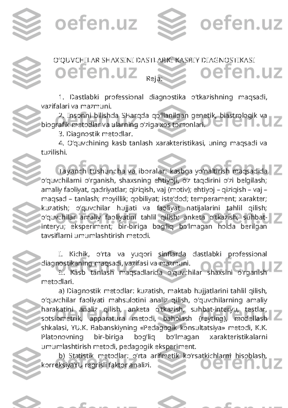 O‘QUVCHILA R SHA X SIN I  DA STLA BKI KA SBIY  DIA GN OSTIKA SI
Reja:
1.   Dastlabki   professional   diagnostika   o‘tkazishning   maqsadi,
vazifalari va mazmuni.   
2.   Insonni   bilishda   SHarqda   qo‘llanilgan   genetik,   biastrologik   va
biografik metodlar va ularning o‘ziga xos tomonlari.
3. Diagnostik metodlar.
4.   O‘quvchining   kasb   tanlash   xarakteristikasi,   uning   maqsadi   va
tuzilishi.
Tay anch   t ushuncha  v a   iboralar:   kasbga   yo‘naltirish   maqsadida
o‘quvchilarni   o‘rganish,   shaxsning   ehtiyoji,   o‘z   taqdirini   o‘zi   belgilash;
amaliy faoliyat, qadriyatlar; qiziqish, vaj (motiv); ehtiyoj – qiziqish – vaj –
maqsad – tanlash; moyillik; qobiliyat; iste’dod; temperament; xarakter;
kuzatish;   o‘quvchilar   hujjati   va   faoliyat   natijalarini   tahlil   qilish;
o‘quvchilar   amaliy   faoliyatini   tahlil   qilish;   anketa   o‘tkazish;   suhbat-
interyu;   eksperiment;   bir-biriga   bog‘liq   bo‘lmagan   holda   berilgan
tavsiflarni umumlashtirish metodi.
I .   Kichik,   o‘rta   va   yuqori   sinflarda   dastlabki   professional
diagnostikaning maqsadi, vazifasi va mazmuni.
II .   Kasb   tanlash   maqsadlarida   o‘quvchilar   shaxsini   o‘rganish
metodlari. 
a)  Diagnostik   metodlar:   kuzatish,   maktab  hujjatlarini  tahlil  qilish,
o‘quvchilar   faoliyati   mahsulotini   analiz   qilish,   o‘quvchilarning   amaliy
harakatini   analiz   qilish,   anketa   o‘tkazish,   suhbat-interyu,   testlar,
sotsiometrik,   apparatura   metodi,   baholash   (reyting),   modellash
shkalasi,   YU.K.   Babanskiyning   «Pedagogik   konsultatsiya»   metodi,   K.K.
Platonovning   bir-biriga   bog‘liq   bo‘lmagan   xarakteristikalarni
umumlashtirish metodi, pedagogik eksperiment.    
b)   Statistik   metodlar:   o‘rta   arifmetik   ko‘rsatkichlarni   hisoblash,
korreksiyaYU regrisli faktor analizi. 