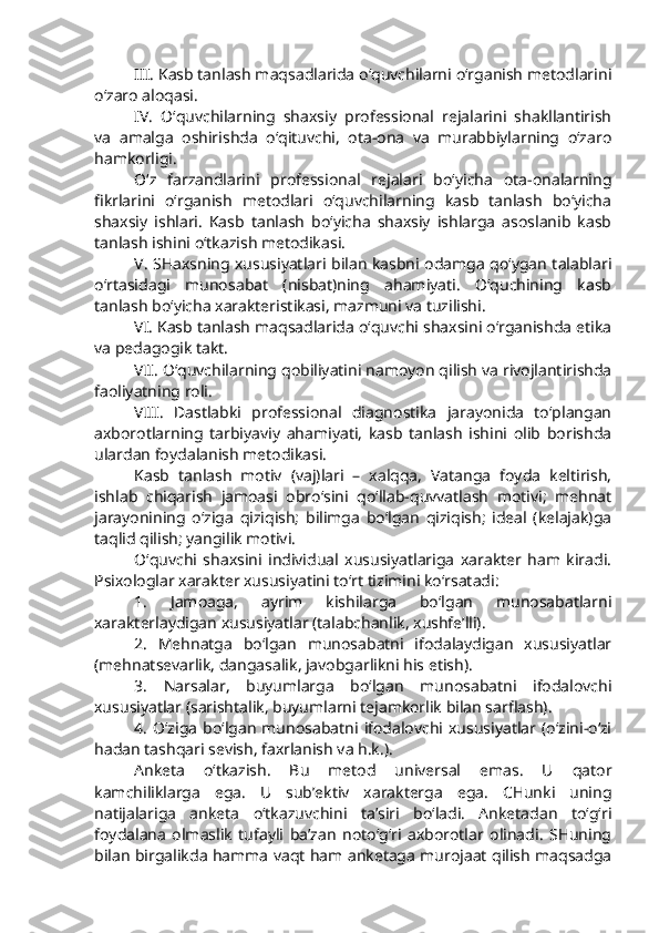 III . Kasb tanlash maqsadlarida o‘quvchilarni o‘rganish metodlarini
o‘zaro aloqasi. 
IV .   O‘quvchilarning   shaxsiy   professional   rejalarini   shakllantirish
va   amalga   oshirishda   o‘qituvchi,   ota-ona   va   murabbiylarning   o‘zaro
hamkorligi. 
O‘z   farzandlarini   professional   rejalari   bo‘yicha   ota-onalarning
fikrlarini   o‘rganish   metodlari   o‘quvchilarning   kasb   tanlash   bo‘yicha
shaxsiy   ishlari.   Kasb   tanlash   bo‘yicha   shaxsiy   ishlarga   asoslanib   kasb
tanlash ishini o‘tkazish metodikasi.
V . SHaxsning xususiyatlari bilan kasbni odamga qo‘ygan talablari
o‘rtasidagi   munosabat   (nisbat)ning   ahamiyati.   O‘quchining   kasb
tanlash bo‘yicha xarakteristikasi, mazmuni va tuzilishi.  
VI . Kasb tanlash maqsadlarida o‘quvchi shaxsini o‘rganishda etika
va pedagogik takt.
VII . O‘quvchilarning qobiliyatini namoyon qilish va rivojlantirishda
faoliyatning roli.
VIII .   Dastlabki   professional   diagnostika   jarayonida   to‘plangan
axborotlarning   tarbiyaviy   ahamiyati,   kasb   tanlash   ishini   olib   borishda
ulardan foydalanish metodikasi.
Kasb   tanlash   motiv   (vaj)lari   –   xalqqa,   Vatanga   foyda   keltirish,
ishlab   chiqarish   jamoasi   obro‘sini   qo‘llab-quvvatlash   motivi;   mehnat
jarayonining   o‘ziga   qiziqish;   bilimga   bo‘lgan   qiziqish;   ideal   (kelajak)ga
taqlid qilish; yangilik motivi.
O‘quvchi   shaxsini   individual   xususiyatlariga   xarakter   ham   kiradi.
Psixologlar xarakter xususiyatini to‘rt tizimini ko‘rsatadi:
1.   Jamoaga,   ayrim   kishilarga   bo‘lgan   munosabatlarni
xarakterlaydigan xususiyatlar (talabchanlik, xushfe’lli).
2.   Mehnatga   bo‘lgan   munosabatni   ifodalaydigan   xususiyatlar
(mehnatsevarlik, dangasalik, javobgarlikni his etish).
3.   Narsalar,   buyumlarga   bo‘lgan   munosabatni   ifodalovchi
xususiyatlar (sarishtalik, buyumlarni tejamkorlik bilan sarflash).
4.   O‘ziga   bo‘lgan   munosabatni   ifodalovchi  xususiyatlar   (o‘zini-o‘zi
hadan tashqari sevish, faxrlanish va h.k.).
Anketa   o‘tkazish.   Bu   metod   universal   emas.   U   qator
kamchiliklarga   ega.   U   sub’ektiv   xarakterga   ega.   CHunki   uning
natijalariga   anketa   o‘tkazuvchini   ta’siri   bo‘ladi.   Anketadan   to‘g‘ri
foydalana   olmaslik   tufayli   ba’zan   noto‘g‘ri   axborotlar   olinadi.   SHuning
bilan birgalikda hamma vaqt ham anketaga murojaat qilish maqsadga 