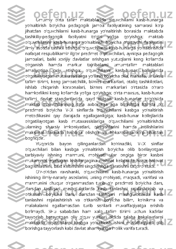 Umumiy   o‘rta   ta’lim   maktablarida   o‘quvchilarni   kasb-hunarga
yo‘naltirish   bo‘yicha   pedagogik   jamoa   faoliyatining   samarasi   ko‘p
jihatdan   o‘quvchilarni   kasb-hunarga   yo‘naltirish   borasida   maktabda
tashkiliy-pedagogik   faoliyatni   to‘g‘ri   yo‘lga   qo‘yishga;   maktab
o‘quvchilarini   kasb-hunarga   yo‘naltirish   bo‘yicha   o‘qituvchi   faoliyatini
ilmiy   asosda   tashkil   etishga;   o‘quvchilarni   kasb-hunarga   yo‘naltirishda
nafaqat respublikamiz ilg‘or predmet o‘qituvchilari, ayniqsa pedagogik
jamoalari,   balki   xorijiy   davlatlar   erishgan   yutuqlarni   keng   ko‘lamda
o‘rganish   hamda   mazkur   tajribalarni   umumta’lim   maktablari
amaliyotiga   joriy   etishga;   o‘quvchilarni   kasb-hunar   kollejlarida
o‘rgatilayotgan mutaxassislarga yo‘llash bo‘yicha oila, mahalla, uzluksiz
ta’lim   tizimi,   keng   jamoatchilik,   biznes   markazlari,   otaliq   tashkilotlari,
ishlab   chiqarish   korxonalari,   biznes   markazlari   o‘rtasida   o‘zaro
hamkorlikni keng  ko‘lamda  yo‘lga  qo‘yishga;  o‘rta  maxsus,  kasb-hunar
ta’limi   davlat   standartlarida   qayd   etilgan   kasb-hunarlar   to‘g‘risida
maktab   o‘quvchilarining   to‘la   axborotga   ega   bo‘lishiga   hamda   o‘z
predmeti   bo‘yicha   V-IX   sinflarda   o‘quvchilarni   kasbga   yo‘naltirish
metodikasini   qay   darajada   egallaganligiga;   kasb-hunar   kollejlarida
o‘rgatilayotgan   kasb   mutaxassislariga   o‘quvchilarni   yo‘naltirishda
ularning   shaxsiy   imkoniyatlari,   qiziqishlarini   hamda   intilishlarini
maksimal   darajada   hisobga   olishga   va   hokazolarga   ko‘p   jihatdan
bog‘liqdir. 
YUqorida   bayon   qilinganlardan   ko‘rinadiki,   V-IX   sinflar
o‘quvchilari   bilan   kasbga   yo‘naltirish   bo‘yicha   olib   borilayotgan
tarbiyaviy   ishning   mazmuni,   mohiyati   ular   ongiga   biror   kasbni
mukammal   egallagan   kishilargagina   mehnat   kelajakda   huzur-halovat
bag‘ishlashini, baxt keltirishini singdirishga qaratishni taqozo etadi. 
O‘z-o‘zidan   ravshanki,   o‘quvchilarni   kasb-hunarga   yo‘naltirish
ishining   ilmiy-nazariy   asoslarini,   uning   mohiyati,   maqsadi,   vazifasi   va
mazmunini   chuqur   o‘rganmasdan   turib   o‘z   predmeti   bo‘yicha   dars,
darsdan   tashqari   mashg‘ulotlarda   kasb   tanlashni   rejalashtirish   va
o‘tkazish   bo‘yicha   dars,   darsdan   tashqari   mashg‘ulotlarda   kasb
tanlashni   rejalashtirish   va   o‘tkazish   bo‘yicha   bilim,   ko‘nikma   va
malakalarni   egallamasdan   turib   sezilarli   muvaffaqiyatga   erishib
bo‘lmaydi.   SHu   sababdan   ham   xalq   ta’lim   tizimi   uchun   kadrlar
tayyorlab   berayotgan   oliy   o‘quv   yurtlari   oldida   talaba   bakalavrlarni
maktabda   o‘quvchilarni   kasbga   yo‘naltirish   ishini   muvaffaqiyatli   olib
borishga tayyorlash kabi davlat ahamiyatiga molik vazifa turadi. 