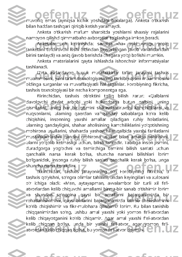 muvofiq   emas   (ayniqsa   kichik   yoshdagi   bolalarga).   Anketa   o‘tkazish
bilan haddan tashqari qiziqib ketish yaramaydi. 
Anketa   o‘tkazish   ma’lum   sharoitda   yoshlarni   shaxsiy   rejalarini
namoyon qilishd qimmatbaho axborotlar to‘plashga imkon beradi. 
Anketalar   uch   ko‘rinishda:   savolga   «ha»   yoki   «yo‘q»,   yopiq
(anketani   to‘ldiruvchi   kishi   oldindan   tayyorlangan   javob   variantlaridan
birini tanlaydi) va aniq (javob berishda chegara yo‘q) bo‘lishi mumkin.
Anketa   materialarini   qayta   ishlashda   ishonchsiz   informatsiyalar
tashlanadi.      
O‘rta   asrlardayoq   buyuk   mutafakkirlar   ta’lim   jarayoni   tashxis
muammosini, ya’ni ta’lim texnologiyasining tarkibiy qismi muammosini
oldinga   surganlar   va   muvaffaqiyatli   hal  etganlar.   Forobiyning   fikricha,
tashxis texnologiyasi bir necha komponentga ega. 
Birinchidan,   tashxis   ob’ektini   to‘liq   bilish   zarur:   «Qalblarni
davolovchi   davlat   arbobi   yoki   hukmdorga   butun   qalbini,   uning
qismlarini,   uning   har   bir   qismini   shikastlantiruvchi   kamchiliklarni   va
nuqsonlarni,   ularning   qaerdan   va   qanday   sabablarga   ko‘ra   kelib
chiqishini,   insonning   yaxshi   amallar   qiladigan   ruhiy   holatlarini,
ularning   qandayligini,   shahar   aholisining   kamchiliklarini   yo‘qotishning
mohirona   usullarini,   shaharda   yashovchilar   qalbida   yaxshi   fazilatlarni
mustahkamlashni   qanday   mohirona   usullar   bilan   amalga   oshirishni,
ularni yo‘qolib ketmasligi uchun, bilish lozimdir. Tabibga inson jismini,
duradgorga   yog‘ochni   va   temirchiga   temirni   bilish   san’ati   uchun
qanchalik   narsa   kerak   bo‘lsa,   shuncha   narsani   bilishlari   lozim
bo‘lganidek,   insonga   ruhiy   bilish   san’ati   qanchalik   kerak   bo‘lsa,   unga
shuncha narsa kerakdir».
Ikkinchidan,   tashxis   jarayonining   o‘zi   Forobiyning   fikricha,   u
tashxis qo‘yishni, so‘ngra olimlar tahlilini, undan keyingilari va xulosani
o‘z   ichiga   oladi:   «Men,   aytayapman,   avvalambor   biz   turli   xil   fe’l-
atvorlardan   kelib   chiquvchi   amallarni   birma-bir   sanab   o‘tishimiz   lozim
va   shundan   so‘nggina   qaysi   bir   amallarni   bajarganimizda   biz
rohatlanishimizni,   qaysi   birlarini   bajarganimizda   iztirob   chekishimizni
ko‘rib   chiqishimiz   va   fikr-mulohaza   qilishimiz   lozim.   Bu   bilan   tanishib
chiqqanimizdan   so‘ng,   ushbu   amal   yaxshi   yoki   yomon   fe’l-atvordan
kelib   chiqayotganini   ko‘rib   chiqamiz.   Agar   amal   yaxshi   f’el-atvordan
kelib   chiqqan   bo‘lsa,   unda   biz   yaxshi   fe’l-atvor,   agar   yomon   fe’l-
atvordan kelib chiqqan bo‘lsa, bu yomon fe’l-atvor deymiz». 