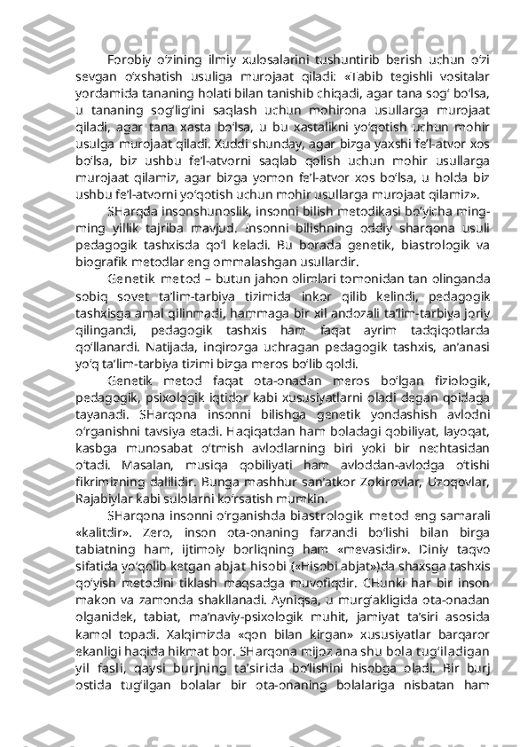 Forobiy   o‘zining   ilmiy   xulosalarini   tushuntirib   berish   uchun   o‘zi
sevgan   o‘xshatish   usuliga   murojaat   qiladi:   «Tabib   tegishli   vositalar
yordamida tananing holati bilan tanishib chiqadi, agar tana sog‘ bo‘lsa,
u   tananing   sog‘lig‘ini   saqlash   uchun   mohirona   usullarga   murojaat
qiladi,   agar   tana   xasta   bo‘lsa,   u   bu   xastalikni   yo‘qotish   uchun   mohir
usulga murojaat qiladi. Xuddi shunday, agar bizga yaxshi fe’l-atvor xos
bo‘lsa,   biz   ushbu   fe’l-atvorni   saqlab   qolish   uchun   mohir   usullarga
murojaat   qilamiz,   agar   bizga   yomon   fe’l-atvor   xos   bo‘lsa,   u   holda   biz
ushbu fe’l-atvorni yo‘qotish uchun mohir usullarga murojaat qilamiz». 
SHarqda insonshunoslik, insonni bilish metodikasi bo‘yicha ming-
ming   yillik   tajriba   mavjud.   Insonni   bilishning   oddiy   sharqona   usuli
pedagogik   tashxisda   qo‘l   keladi.   Bu   borada   genetik,   biastrologik   va
biografik metodlar eng ommalashgan usullardir. 
Genet ik  met od   – butun jahon olimlari tomonidan tan olinganda
sobiq   sovet   ta’lim-tarbiya   tizimida   inkor   qilib   kelindi,   pedagogik
tashxisga amal qilinmadi, hammaga bir xil andozali ta’lim-tarbiya joriy
qilingandi,   pedagogik   tashxis   ham   faqat   ayrim   tadqiqotlarda
qo‘llanardi.   Natijada,   inqirozga   uchragan   pedagogik   tashxis,   an’anasi
yo‘q ta’lim-tarbiya tizimi bizga meros bo‘lib qoldi. 
Genetik   metod   faqat   ota-onadan   meros   bo‘lgan   fiziologik,
pedagogik,   psixologik   iqtidor   kabi   xususiyatlarni   oladi   degan   qoidaga
tayanadi.   SHarqona   insonni   bilishga   genetik   yondashish   avlodni
o‘rganishni   tavsiya   etadi.   Haqiqatdan   ham   boladagi   qobiliyat,  layoqat,
kasbga   munosabat   o‘tmish   avlodlarning   biri   yoki   bir   nechtasidan
o‘tadi.   Masalan,   musiqa   qobiliyati   ham   avloddan-avlodga   o‘tishi
fikrimizning   dalilidir.   Bunga   mashhur   san’atkor   Zokirovlar,   Uzoqovlar,
Rajabiylar kabi sulolarni ko‘rsatish mumkin.
SHarqona insonni o‘rganishda   biast rologik  met od   eng samarali
«kalitdir».   Zero,   inson   ota-onaning   farzandi   bo‘lishi   bilan   birga
tabiatning   ham,   ijtimoiy   borliqning   ham   «mevasidir».   Diniy   taqvo
sifatida yo‘qolib ketgan  abjat  hisobi   («Hisobi abjat»)da shaxsga tashxis
qo‘yish   metodini   tiklash   maqsadga   muvofiqdir.   CHunki   har   bir   inson
makon   va   zamonda   shakllanadi.   Ayniqsa,   u   murg‘akligida   ota-onadan
olganidek,   tabiat,   ma’naviy-psixologik   muhit,   jamiyat   ta’siri   asosida
kamol   topadi.   Xalqimizda   «qon   bilan   kirgan»   xususiyatlar   barqaror
ekanligi haqida hikmat bor. SHarqona mijoz ana shu  bola  t ug‘iladigan
y il   fasli,   qay si   burjning   t a’sirida   bo‘lishini   hisobga   oladi.   Bir   burj
ostida   tug‘ilgan   bolalar   bir   ota-onaning   bolalariga   nisbatan   ham 