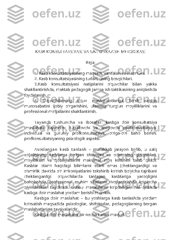 KA SB KON SULTA TSIY A SI  VA  UN I  O‘TKA ZISH METODIKA SI  
Reja:
1. Kasb konsultatsiyasining maqsadi, vazifalari va mazmuni.
2. Kasb konsultatsiyasining turlari, uning bosqichlari.
3.Kasb   konsultatsiyasi   natijalarini   o‘quvchilar   bilan   yakka
shakllantirishda, maktab pedagogik jamoa ish taktikasining aniqlashda
foydalanish.
4.   O‘quvchilarning   o‘quv   mashg‘ulotlariga,   bo‘sh   vaqtga
munosabatini   ijobiy   o‘zgarishini,   ularning   turg‘un   moyilliklarini   va
professional mo‘ljallarini shakllantirish.
Tay anch   t ushuncha   v a   iboralar:   kasbga   doir   konsultatsiya
(maslahat);   tayyorlov,   tugallovchi   va   aniqlovchi   profkonsultatsiya;
individual   va   guruhiy   profkonsultatsiya,   o‘ziga-o‘zi   baho   berish;
profkonsultatsiyaning psixologik aspekti.
  
Asoslangan   k asb   t anlash   –   murakkab   jarayon   bo‘lib,   u   xalq
xo‘jaligining   kadrlarga   bo‘lgan   ehtiyojini   va   odamning   qiziqishlari,
moyilliklari   va   qobiliyatlarini   maksimal   mos   kelishini   talab   qiladi.
Kasblar   olami   haqidagi   bilimlarni   etarli   emas   (cheklangan)ligi   va
o‘smirlik   davrida   o‘z   imkoniyatlarini   tekshirib   ko‘rish   bo‘yicha   tajribani
cheklanganligi   o‘quvchilarda   tanlagan   kasblariga   yaroqligini
baholashda,   professional   muhim   sifatlarni   rivojlantirishda   ko‘pincha
qiyinchiliklar   tug‘diradi.   Ushbu   masalalarni   ko‘pchiligini   hal   qilishda
kasbga doir maslahat yordam berishi mumkin.
Kasbga   doir   maslahat   –   bu   yoshlarga   kasb   tanlashda   yordam
ko‘rsatish   maqsadida   psixologlar,   shifokorlar,   pedagoglarning   bergan
maslahatlari va tavsiyalaridir.
Kasbga doir maslahatni bir necha turlari mavjud. 