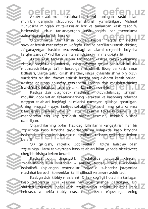 Axborot -axborot   maslahat i   odamni   tanlagan   kasbi   bilan
mumkin   darajada   chuqurroq   tanishtirish   yo‘naltirilgan.   Mehnat
dunyosida   minglab   mutaxassislar   bor   va   tanlangan   kasb   tasodifiy
bo‘lmasligi   uchun   tanlanayotgan   kasb   haqida   har   tomonlama
axborotga ega bo‘lishi kerak. 
O‘quvchilarga   ular   tanish   bo‘lgan   kasblar   haqida   bir   nechta
savollar berish maqsadga muvofiqdir: Barcha profillarni sanab chiqing;
O‘rganayotgan   kasblar   mazmunidagi   va   ularni   o‘rganish   bo‘yicha
farqlar qanday? Profillar bilan tanishishda sizni nima qiziqtirdi?
Asosli   kasb   tanlash   uchun   tanlangan   kasbga   xalq   xo‘jaligining
ehtiyoji   haqida   aniq   axborot,   uning   odamga   qo‘yadigan   talablari,   bu
mutaxassisliklarga   ta’lim   beradigan   akademik   litsey   va   kasb-hunar
kollejlari,   ularga   qabul   qilish   shartlari,   ishga   joylashtirish   va   oliy   o‘quv
yurtlarida   o‘qishni   davom   ettirish   haqida   aniq   axborot   kerak   bo‘ladi.
Kasbga   doir   ana   shunday   maslahatni   kasbga   doir   maslahatchining
individual suhbatida, Tashxis markazida olish mumkin.
Kasbga   doir   diagnostik   maslahat   –   o‘quvchilardagi   qiziqish,
moyillik,   qobiliyatlar,   fe’l-atvorlarining   xarakteri   va   kasbning   odamga
qo‘ygan   talablari   haqidagi   bilimlarini   namoyon   qilishga   qaratilgan.
Uning   maqsadi   –   qaysi   faoliyat   sohalarida   o‘quvchi   eng   katta   samara
bilan   ishlay   olishini,   ya’ni   jamiyatga   maksimal   foyda   keltirishi   va   o‘z
mehnatidan   eng   ko‘p   qoniqish   olishini   taxminiy   belgilab   olishga
qaratilgan.
O‘quvchilarning   o‘zlari   haqidagi   bilimlarini   kengaytirish   har   bir
o‘quvchiga   kasb   bo‘yicha   tayyorlashda   va   kelajakda   kasb   bo‘yicha
ishlashda   o‘zining   individual   xususiyatlarini   to‘laroq   qo‘llashga   imkon
beradi. 
O‘z   qiziqishi,   moyillik,   qobiliyatlarini   to‘g‘ri   baholay   olish
o‘quvchiga   ularni   tanlayotgan   kasb   talablari   bilan   yanada   ob’ektivroq
chog‘ishtirishga imkon beradi. 
Kasbga   doir   diagnostik   maslahatda   o‘quvchi   shaxsini
o‘rganishning   turli   metodlari   –   anketa,   testlar,   maxsus   asboblar
ishlatiladi.   To‘plangan   materiallar   individual   suhbatlar   jarayonida
maslahat beruvchi tomonidan tahlil qilinadi va umumlashtiriladi. 
Kasbga  doir  t ibbiy  maslahat .   Odam sog‘lig‘i holatini u tanlagan
kasb   talablariga   mos   kelishini   namoyon   qilishga   qaratilgan.   Uni
shifokor   o‘tkazadi.   Agar   kasb   o‘quvchining   sog‘lig‘i   holatiga   mos
kelmasa,   u   holda   tibbiy   maslahat   beruvchi   o‘quvchiga,   uning 