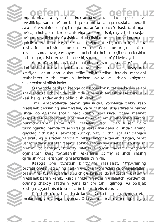 organizmiga   salbiy   ta’sir   ko‘rsatmaydigan,   uning   qiziqishi   va
moyilligiga   yaqin   bo‘lgan   boshqa   kasbni   tanlashga   maslahat   beradi.
Agar   o‘quvchining   sog‘lig‘i   nuqtai   nazardan   noto‘g‘ri   kasb   tanlangan
bo‘lsa, u holda kasbkor organizmiga zarar keltirishi, o‘quvchida mavjud
bo‘lgan kasalliklarni zo‘rayishiga olib kelishi mumkin. Jumladan, ko‘rish
qobiliyati   etarli   bo‘lmagan   o‘quvchi   radiomantajchi,   naqqosh,   soatsoz
kasblarini   tanlashi   mumkin   emas.   YOki   umurtqa,   bo‘g‘im
kasallanganda uzoq vaqt oyoqda turib ishlashni talab qiladigan kasblar
– chilangar, g‘isht teruvchi, sotuvchi, sartaroshlik to‘g‘ri kelmaydi.
Agar   o‘quvchi   sog‘lig‘ida,   holatida   o‘zgarish   sodir   bo‘lsa,   uni
darhol   shifokor   bilan   u   yoki   bu   o‘quv   yurtida   –   kollejlarda,   litseylarda
kayfiyat   uchun   eng   qulay   ta’lim   olish   yo‘llari   haqida   masalani
muhokama   qilish   mumkin   bo‘lgan   o‘quv   va   ishlab   chiqarish
yuklamalarini bilish lozim. 
O‘z vaqtida berilgan kasbga doir tibbiy konsultatsiya kasbiy rejani
shakllantirish   uchun   juda   muhimdir.   Uni   kasb   tanlash   masalasini   uzil-
kesil hal qilishdan ancha oldin olish kerak.
Ilmiy   adabiyotlarda   bayon   qilinishicha,   yoshlarga   tibbiy   kasb
maslahat   berishning   ahamiyatini,   ya’ni   mehnat   ekspertizasini   harbiy
ishga   qo‘llanishini   (hozir   harbiy-tibbiy   komissiya,   tibbiy   mehnat
ekspertizasiga   bo‘lingan)   ahamiyatini   Amir   Temur   jahonning   barcha
hukmdorlaridan   ancha   oldin   (masalan,   Petr   I   dan   4   asr   oldin)
tushunganligi hamda o‘z armiyasiga askarlarni qabul qilishda ularning
quyidagi   uch   belgisi   (alomati):   kuch-quvvati,   qilichni   egallash   darajasi
va   sifati,   aqliy   sifatlar   hamda   ziyrakligi   bo‘yicha   tanlab   olingan,   faqat
ushbu   uchala   belgilar   majmui   sohibqiron   armiyasi   safiga   qabul   qilish
mezoni   bo‘lganligini,   bunday   sifatlarga   buyuk   sarkarda   jangovor
o‘yinlardan   keng   foydalanish,   askarlarni   doimiy   ravishda   mashq
qildirish orqali erishganligini ta’kidlash o‘rinlidir. 
Kasbga   doir   t uzat ish   k irit uv chi   maslahat .   O‘quvchining
professional   niyati   uning   real   (mavjud)   imkoniyatlari   va   qobiyaliyatlari
bilan   mos   tushmaganda   o‘quvchiga   kasbga   doir   tuzatish   kirituvchi
maslahat   berish   kerak.   Ushbu   holda   o‘quvchi   maslahatchi   yordamida
o‘zining   shaxsiy   sifatlarini   yana   bir   bor   tahlil   qilmog‘i   va   bo‘lajak
kasbiga tayyorlanishi bosqichlarini belgilab olishi zarur. 
Ko‘pchilik   o‘quvchilar   kasb   tanlashda   kattalarning,   ayniqsa   ota-
onalarining  yordamiga  suyanadi.   Odatda,   o‘smirlar o‘zlarining  kelajagi 