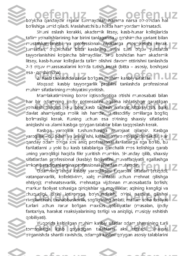 bo‘yicha   qandaydir   rejalar   tuzmaydilar,   hamma   narsa   o‘z-o‘zidan   hal
bo‘lishiga umid qiladi. Maslahatchi bu holda ham yordam ko‘rsatadi. 
SHuni   eslash   kerakki,   akademik   litsey,   kasb-hunar   kollejlarida
ta’lim yo‘nalishlarining har birini tanlaganda u qo‘shimcha variant bilan
mustahkamlanishi   va   professional   niyatlarga   mos   kelishi   kerak.
Jumladan,   o‘quvchilar   bitta   kasbning   o‘zini   turli   o‘quv   yurtlarda
tayyorlanishini   ko‘pincha   bilmaydilar.   SHu   boshidan   ham   akademik
litsey,   kasb-hunar   kollejlarda   ta’lim   olishni   davom   ettirishni   tanlashda
2-3   o‘quv   muassasalarini   ko‘zda   tutish   kerak   (bitta   –   asosiy,   boshqasi
esa - qo‘shimcha).
2. Kasb t anlashda zarur bo‘lgan muhim k asbiy  sifat lar.
Maqsad:   kasbiy   tayyorgarlik   profilini   tanlashda   professional
muhim sifatlarining mohiyatini yoritish.
Mamlakatimizning   bozor   iqtisodiyotiga   o‘tishi   munosabati   bilan
har   bir   odamning   ijodiy   potensialini   oqilona   ishlatishga   qaratilgan
yo‘nalish   olingan.   SHu   bois   kasb   tanlash   nafaqat   shaxsiy   ish,   balki
davlat   ahamiyatiga   molik   ish   hamdir,   u   tasodifiy   omillarga   bog‘liq
bo‘lmasligi   kerak.   Buning   uchun   esa   o‘zining   shaxsiy   sifatlarini
aniqlashi va ularni kasbga qo‘ygan talablar bilan taqqoslash kerak. 
Kasbga   yaroqlilik   tushunchasiga   murojaat   qilamiz.   Kasbga
yaroqlilik – bu odam va uning ishi, kasbini o‘zaro mosligi demakdir. Har
qanday   odam   o‘ziga   xos   aniq   professional   fazilatlarga   ega   bo‘lib,   bu
fazilatlarni   u   yoki   bu   kasb   talablariga   qanchalik   mos   kelishiga   qarab
uning   yaroqliligi   haqida   fikr   yuritish   mumkin.   SHunday   qilib,   shaxsiy
sifatlardan   professional   (kasbiy)   faoliyatini   muvaffaqiyatli   egallashga
imkon beradiganlargina professional jihatdan muhimdir.
Odamning   ishga   kasbiy   yaroqliligini   fuqarolik   sifatlari   (e’tiqodi,
vatanparvarlik,   kollektivizm,   xalq   manfaati   uchun   mehnat   qilishga
ehtiyoj);   mehnatsevarlik,   mehnatga   vijdonan   munosabatda   bo‘lish;
mazkur   faoliyat   sohasiga   qiziqishlar  va  moyilliklar;   aqlning  kengligi   va
chuqurligi,   o‘zini   intizomga   bo‘ysundirish;   o‘zini   nazorat   qilishni
rivojlantirish, tashabbuskorlik, sog‘lig‘ining holati; ma’lum soha faoliyat
turlari   uchun   zarur   bo‘lgan   maxsus   qobiliyatlar   (masalan,   ijodiy
fantaziya,   harakat   reaksiyalarining   tezligi   va   aniqligi,   musiqiy   eshitish
qobiliyati).
YUqorida   keltirilgan   muhim  kasbiy   sifatlar   odam  shaxsining  turli
tomonlariga   kasb   qo‘yadigan   talablarni   aks   ettiradi.   SHaxsni
o‘rganishda shartli ravishda, odamga kasbni qo‘ygan asosiy talablarini 