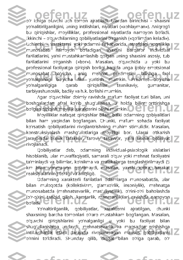 o‘z   ichiga   oluvchi   uch   tomon   ajratiladi.   Ulardan   birinchisi   –   shaxsni
yo‘nalitirilganligini,   uning   intilishlari,   niyatlari   («xohlayman»).   Aniqrog‘i
bu   qiziqishlar,   moyilliklar,   professional   niyatlarda   namoyon   bo‘ladi.
Ikkinchi – o‘quvchilarning qobiliyatlarini o‘rganish («qo‘limdan keladi»).
Uchinchi   –   xarakterni   yoki   odamni   fe’l-atvorida,   atrofdagi   voqelikka
munosabati   namoyon   bo‘ladigan   shaxsni   barqaror   individual
fazilatlarini,   ya’ni   mustahkamlashib   qolgan   uning   shaxsini   asosiy,   tub
fazilatlarini   o‘rganish   («bor»).   Masalan,   o‘quvchida   u   yoki   bu
professional   faoliyatga   qiziqish   borligi   haqida   unga   ijobiy   emotsional
munosabat   bo‘yicha,   aniq   mehnat   predmetini   bilishga   faol
yo‘nalganligi   bo‘yicha   fikr   yuritish   mumkin.   Predmet   bo‘yicha
yo‘nalganligiga   qarab   qiziqishlar   texnikaviy,   gumanitar,
tarbiyashunoslik, badiiy va h.k. bo‘lishi mumkin.
Agar   o‘quvchilar   doimiy   ravishda   ma’lum   faoliyat   turi   bilan,   uni
boshqalardan   afzal   ko‘rib   shug‘ullansa,   u   holda   bilim   orttirishga
bo‘lgan qiziqish moyillik xarakterini olishi mumkin.
Moyilliklar   nafaqat   qiziqishlar   bilan,   balki   odamning   qobiyalitlari
bilan   ham   yaqindan   bog‘langan.   CHunki,   ma’lum   sohada   faoliyat
ko‘rsatish   qobiliyatlarini   rivojlantrishning   muhim   stimulidir.   Masalan,
konstruksiyalash   mashg‘ulotlariga   moyilligi   bor.   Ularni   o‘tkazish
jarayonida   texnik   tafakkur,   fazoviy   tasavvur,   ya’ni   texnik   qobiliyat
rivojlanadi. 
Qobiliyatlar   deb,   odamning   individual-psixologik   xislatlari
hisoblanib,   ular   muvaffaqiyatli,   samarali   o‘quv   yoki   mehnat   faoliyatni
ta’minlaydi   va   bilimlar,   ko‘nikma   va   malakalarga   tenglashtirilmaydi   (5
km   bilan   yonma-yon   qo‘yilmaydi,   masalan,   yaxshi   xotira,   harakat
reaksiyalarining tezligi va aniqligi). 
Odamning   xarakterli   fazilatlari   odamlarga   munosabatda,   ular
bilan   muloqotda   (kollektivizm,   g‘amxo‘rlik,   insoniylik),   mehnatga
munosabatda   (mehnatsevarlik,   mas’uliyatlilik),   o‘zini-o‘zi   baholashda
(o‘z-o‘zini   tanqid   qilish,   kamtarlik,   manmanlik)lari   ravishda   namoyon
bo‘ladi. 
Yo‘naltirilganlik,   qobiliyatlar,   xarakterni   ajratilgan,   chunki
shaxsning   barcha   tomonlari   o‘zaro   mustahkam   bog‘langan.   Masalan,
o‘quvchi   qiziqishlarini   yo‘nalganligi   u   yoki   bu   faoliyat   bilan
shug‘ullanishiga   undaydi,   mehnatsevarlik   va   maqsadga   erishishga
intiluvchanlik   etarli   darajada   rivojlanmagan   maxsus   qobiliyatlarni
o‘rnini   to‘ldiradi.   SHunday   qilib,   diqqat   bilan   o‘ziga   qarab,   o‘z 