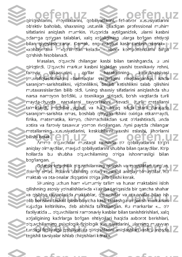 qiziqishlarini,   moyilliklarini,   qobiliyatlarini,   fe’l-atvor   xususiyatlarini
ob’ektiv   baholab,   shaxsning   ustunlik   qiladigan   professional   muhim
sifatlarini   aniqlash   mumkin.   YUqorida   aytilganidek,   ularni   kasbni
odamga   qo‘ygan   talablari,   xalq   xo‘jaligining   ularga   bo‘lgan   ehtiyoji
bilan   qiyoslash   zarur.   Demak,   eng   maqbul   kasb   tanlash   «kerak»   -
«xohlayman»   -   «qo‘limdan   keladi»   -   «bor»   komponentlarni   birga
qo‘shish hisoblanadi. 
Masalan,   o‘quvchi   chilangar   kasbi   bilan   tanishganda,   u   uni
qiziqtirdi.   O‘quvchi   mazkur   kasbni   kishidan   yaxshi   texnikaviy   zehni,
fazoviy   tasavvurini,   qo‘llar   harakatining   koordinatsiyasi
(muvofiqlashtirish)ni,   barmoqlar   sezgirligini   rivojlanganligi,   ishda
saranjom-sarishtalikni,   vijdonlilikni,   berilib   ketishlikni   talab   qilishini
mutaxassislardan   bilib   oldi.   Uning   shaxsiy   sifatlarini   aniqlashda   shu
narsa   namoyon   bo‘ldiki,   u   texnikaga   qiziqadi,   bo‘sh   vaqtlarda   turli
mayda-chuyda   narsalarni   tayyorlashni   sevadi   (turli   metallarni
ta’mirlaydi,   modellar   yig‘adi   va   h.k.),   biroq   ishda   etarli   darajada
saranjom-sarishta   emas,   boshlab   qo‘ygan   ishini   oxiriga   etkazmaydi,
fizika,   matematika,   kimyo,   chizmachilikdan   sust   o‘zlashtiradi,   unda
xotira   va   fazoviy   tasavvur   yomon   rivojlangan.   Ayni   paytda   chilangar
metallarning   xususiyatlarini,   keskichlarni   yaxshi   eslashi,   jihozlarni
bilishi kerak.
Ammo   o‘quvchilar   mustaqil   ravishda   o‘z   qobiliyatlarini   to‘g‘ri
aniqlay olmaydilar, mavjud qobiliyatlarini shubha bilan qaraydilar. Ko‘p
hollarda   bu   shubha   o‘quvchilarning   o‘ziga   ishonmasligi   bilan
bog‘langan.
Odatda   ko‘pchilik   o‘quvchilarning   qiziqish   va   moyilliklari   turg‘un,
doimiy   emas.   Bularni   ularning   o‘zlari   mustaqil   aniqlay   olmaydilar.   Bu
maktab va ota-onalar diqqatini o‘ziga jalb qilishi kerak. 
SHuning   uchun   ham   «Umumiy   ta’lim   va   hunar   maktabini   isloh
qilishning asosiy yo‘nalishlari»da «Tajriba tariqasida bir qancha shahar
va   qishloq   rayionlarida   maktablar,   o‘quvchilar   va   ota-onalar   bilan   ish
olib borishni tashkil qilish bo‘yicha kasb tanlashga o‘rgatish markazlari
vujudga   keltirilsin»,   deb   alohida   ta’kidlangan.   Bu   markazlar   «…   o‘z
faoliyatida … o‘quvchilarni zamonaviy kasblar bilan tanishtirishlari, xalq
xo‘jaligining   kadrlarga   bo‘lgan   ehtiyojlari   haqida   axborot   berishlari,
o‘quvchilarning   psixologik-fiziologik   xususiyatlarini,   ularning   muayyan
turdagi faoliyatga qobiliyati va qiziqishlarini aniqlashlari vash u asosda
tegishli tavsiyalar ishlab chiqishlari kerak». 