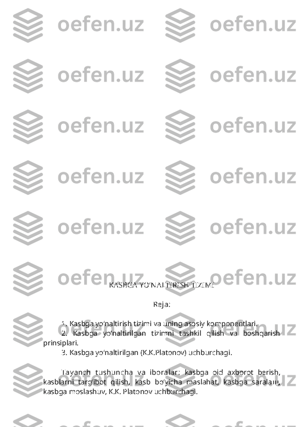  
KA SBGA  Y O‘N A LTIRISH TIZIMI  
Reja: 
1. Kasbga yo‘naltirish tizimi va uning asosiy komponentlari.
2.   Kasbga   yo‘naltirilgan   tizimni   tashkil   qilish   va   boshqarish
prinsiplari.
3. Kasbga yo‘naltirilgan (K.K.Platonov) uchburchagi. 
Tay anch   t ushuncha   v a   iboralar:   kasbga   oid   axborot   berish,
kasblarni   targ‘ibot   qilish,   kasb   bo‘yicha   maslahat,   kasbga   sarala щ ,
kasbga moslashuv, K.K. Platonov uchburchagi. 