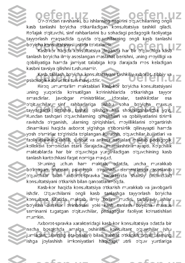 O‘z-o‘zidan ravshanki, bu ishlarning negizini o‘quvchilarning ongli
kasb   tanlashi   bo‘yicha   o‘tkaziladigan   konsultatsiya   tashkil   qiladi.
Bo‘lajak   o‘qituvchi,   sinf   rahbarlarini   bu   sohadagi   pedagogik   faoliyatga
tayyorlash   maqsadida   quyida   o‘quvchilarning   ongli   kasb   tanlashi
bo‘yicha konsultatsiyasi ustida to‘xtalamiz. 
Kasb-kor   haqida   konsultatsiya   deganda   har   bir   o‘quvchiga   kasb
tanlash bo‘yicha ilmiy asoslangan maslahat berishni, uning moyilligi va
qobiliyatiga   hamda   jamiyat   talabiga   ko‘p   darajada   mos   keladigan
kasbni tavsiya qilishni tushunamiz.
Kasb   tanlash   bo‘yicha   konsultatsiyani   tashkiliy-axborot,   tibbiy   va
psixologik kabi uchta turi mavjuddir.
Biroq   umumta’lim   maktablari   kasb-kor   bo‘yicha   konsultatsiyani
uning   yuqorida   ko‘rsatilgan   ko‘rinishlarida   o‘tkazishga   tayyor
emasdirlar.   Javobgar   ministrliklar,   idoralar,   tashkilotlar   esa
o‘qituvchilar,   sinf   rahbarlariga   ushbu   soha   bo‘yicha   maxsus
tayyorgarlik   berishni   tashkil   qilishga   hali   shoshilganlaricha   yo‘q.
Bundan   tashqari   o‘quvchilarning   qiziqishlari   va   qobiliyatlarini   tizimli
ravishda   o‘rganish,   ularning   qiziqishlari,   moyilliklarini   o‘zgartirish
dinamikasi   haqida   axborot   yig‘ishga   e’tiborsizlik   qilinayapti   hamda
yosh   o‘smirlar   to‘g‘risida   to‘plangan   kuzatish,   o‘quvchilar   hujjatlari   va
faoliyatlarining   tahlili,   suhbat   va   anketa   natijalari   maktab   pedagogik
kollektivi   tomonidan   etarli   darajada   umumlashtirilmayapti.   Ko‘pchilik
maktablarda   har   bir   o‘quvchiga   yurgiziladigan   o‘quvchining   kasb
tanlash kartochkasi faqat nomiga mavjud. 
SHuning   uchun   ham   maktab,   odatda,   uncha   murakkab
bo‘lmagan   shaxsni   psixologik   o‘rganish   elementlariga   asoslanib
o‘quvchilar   bilan   axborot-spravka   xarakterida   shaxsiy   (individual)
konsultatsiyani o‘tkazish bilan qanoatlanmoqda. 
Kasb-kor   haqida   konsultatsiya   o‘tkazish   murakkab   va   javobgarli
ishdir.   O‘quvchilarni   ongli   kasb   tanlashga   tayyorlash   bo‘yicha
konsultant   sifatida   maktab   ilmiy   bo‘lim   mudiri,   tarbiyaviy   ishlar
bo‘yicha   direktor   o‘rinbosari   yoki   kasb   tanlash   bo‘yicha   maxsus
seminarni   tugatgan   o‘qituvchilar,   pedagoglar   faoliyat   ko‘rsatishlari
mumkin.
Axborot-spravka   xarakteridagi   kasb-kor   konsultatsiya   odatda   bir
necha   bosqichda   amalga   oshirilib,   konsultant   o‘quvchilar   (shu
jumladan,   ularning   ota-onalari)   bilan   suhbat   o‘tkazish   orqali   ularning
ishga   joylashish   imkoniyatlari   haqidagi,   utrli   o‘quv   yurtlariga 