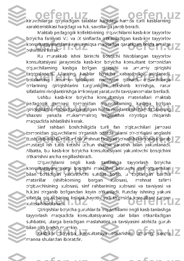 kiruvchilarga   qo‘yiladigan   talablar   haqidagi   hamda   turli   kasblarning
xarakteristikasi haqidagi va h.k. savollarga javob beradi. 
Maktab pedagogik kollektivining o‘quvchilarni kasb-kor tayyorlov
bo‘yicha   faoliyati   VII   va   IX   sinflarda   o‘tkaziladigan   kasb-kor   tayyorlov
konsultatsiyalaridan keyin ayniqsa maqsadga qaratilgan holda amalga
oshirilishi kerak.
Bu   murakkab   ishni   birinchi   bosqichi   hisoblangan   tayyorlov
konsultatsiyasi   jarayonida   kasb-kor   bo‘yicha   konsultant   tomonidan
o‘quvchilarning   kasbga   bo‘lgan   qiziqishi   va   umumiy   qiziqishi
taqqoslanadi.   Ularning   kasblar   bo‘yicha   xabardorligi   aniqlanadi,
bolalarning   umumiy   qobiliyati   namoyon   qilinadi,   o‘quvchilarga
o‘zlarining   qiziqishlarini   turg‘unligini   tekshirib   ko‘rishga,   zarur
sifatlarini rivojlantirishga imkoniyat yaratuvchi tavsiyanomalar beriladi.
Ushbu   kasb-kor   bo‘yicha   konsultatsiya   materiallari   maktab
pedagogik   jamoasi   tomonidan   o‘quvchilarning   kasbga   bo‘lgan
qiziqishlarini maqsadga qaratilgan holda rivojlantirish hamda ularning
shaxsni   yanada   mukammalroq   o‘rganishni   ro‘yobga   chiqarish
maqsadida ishlatilishi kerak. 
Sinf   rahbari   boshchiligida   turli   fan   o‘qituvchilari   jamoasi
tomonidan   o‘quvchilarni   o‘rganish   odatda   ularni   o‘z-o‘zlarini   anglashi
(tushunib olishi), ma’lum bir mehnat faoliyati yo‘nalishi tomoniga qarab
mustaqil   ish   tutib   ketishi   uchun   sharoit   yaratish   bilan   yakunlanadi.
Albatta,   bu   kasb-kor   bo‘yicha   konsultatsiyani   yakunlovchi   bosqichini
o‘tkazishni ancha engillashtiradi. 
O‘quvchilarni   ongli   kasb   tanlashga   tayyorlash   bo‘yicha
konsultatsiyani   oxirgi   bosqichi   maktabni   bitiruvchi   sinf   o‘quvchilari
bilan   bo‘ladigan   yakunlovchi   suhbat   bo‘lib,   u   to‘plangan   barcha
materillar   (shifokorning   bergan   xulosasi,   mehnat   ta’limi
o‘qituvchisining   xulosasi,   sinf   rahbarining   xulosasi   va   tavsiyasi   va
h.k.)ni   o‘rganib   bo‘lgandan   keyin   o‘tkaziladi.   Bunday   ishning   yakuni
sifatida   o‘quvchining   kelajak   hayotiy   yo‘li   to‘g‘rsida   konsultant   tuzgan
xulosa hisoblanadi. 
Qiziqishlar bo‘yicha guruhlarda o‘quvchilarni ongli kasb tanlashga
tayyorlash   maqsadida   konsultatsiyaning   ular   bilan   o‘tkaziladigan
suhbatini,   ularga   beradigan   maslahatini   va   tavsiyasini   alohida   guruh
bilan olib borish mumkin.
Kasb-kor   bo‘yicha   konsultatsiya   o‘tkazishni   umumiy   sxema
manna shulardan iboratdir. 