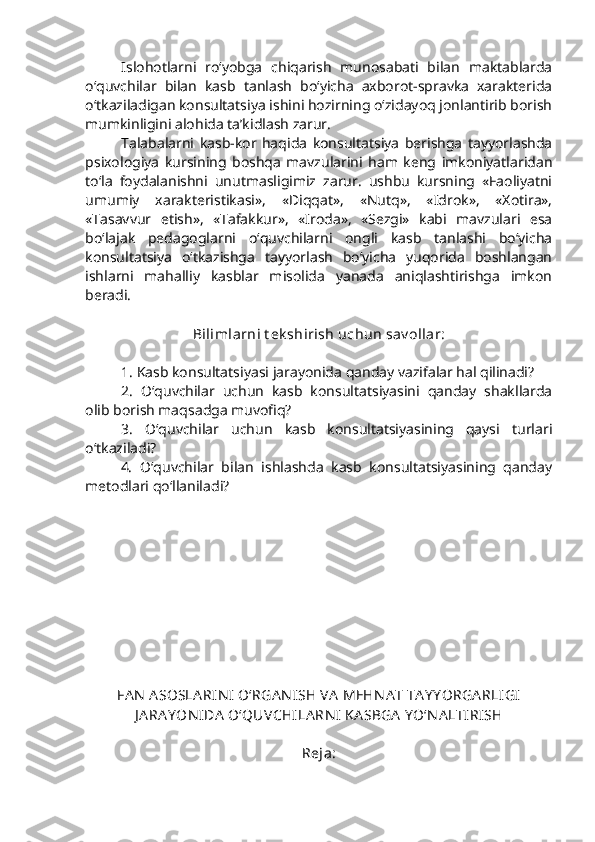 Islohotlarni   ro‘yobga   chiqarish   munosabati   bilan   maktablarda
o‘quvchilar   bilan   kasb   tanlash   bo‘yicha   axborot-spravka   xarakterida
o‘tkaziladigan konsultatsiya ishini hozirning o‘zidayoq jonlantirib borish
mumkinligini alohida ta’kidlash zarur.
Talabalarni   kasb-kor   haqida   konsultatsiya   berishga   tayyorlashda
psixologiya   kursining   boshqa   mavzularini   ham   keng   imkoniyatlaridan
to‘la   foydalanishni   unutmasligimiz   zarur.   ushbu   kursning   «Faoliyatni
umumiy   xarakteristikasi»,   «Diqqat»,   «Nutq»,   «Idrok»,   «Xotira»,
«Tasavvur   etish»,   «Tafakkur»,   «Iroda»,   «Sezgi»   kabi   mavzulari   esa
bo‘lajak   pedagoglarni   o‘quvchilarni   ongli   kasb   tanlashi   bo‘yicha
konsultatsiya   o‘tkazishga   tayyorlash   bo‘yicha   yuqorida   boshlangan
ishlarni   mahalliy   kasblar   misolida   yanada   aniqlashtirishga   imkon
beradi.  
Bilimlarni t ek shirish uchun sav ollar:
1. Kasb konsultatsiyasi jarayonida qanday vazifalar hal qilinadi?
2.   O‘quvchilar   uchun   kasb   konsultatsiyasini   qanday   shakllarda
olib borish maqsadga muvofiq?
3.   O‘quvchilar   uchun   kasb   konsultatsiyasining   qaysi   turlari
o‘tkaziladi?
4.   O‘quvchilar   bilan   ishlashda   kasb   konsultatsiyasining   qanday
metodlari qo‘llaniladi?
FA N  A SOSLA RIN I  O‘RGA N ISH VA  MEHN A T TA Y Y ORGA RLI GI
J A RA Y ON IDA  O‘QUVCHILA RN I  KA SBGA  Y O‘N A LTIRISH
Reja: 