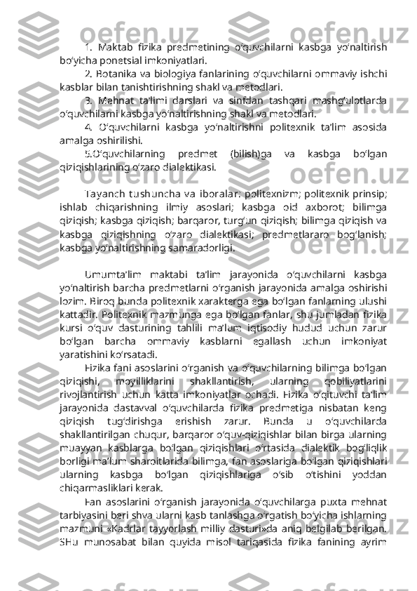 1.   Maktab   fizika   predmetining   o‘quvchilarni   kasbga   yo‘naltirish
bo‘yicha ponetsial imkoniyatlari.
2. Botanika va biologiya fanlarining o‘quvchilarni ommaviy ishchi
kasblar bilan tanishtirishning shakl va metodlari. 
3.   Mehnat   ta’limi   darslari   va   sinfdan   tashqari   mashg‘ulotlarda
o‘quvchilarni kasbga yo‘naltirishning shakl va metodlari. 
4.   O‘quvchilarni   kasbga   yo‘naltirishni   politexnik   ta’lim   asosida
amalga oshirilishi.
5.O‘quvchilarning   predmet   (bilish)ga   va   kasbga   bo‘lgan
qiziqishlarining o‘zaro dialektikasi.
Tay anch  t ushuncha  v a  iboralar:   politexnizm; politexnik prinsip;
ishlab   chiqarishning   ilmiy   asoslari;   kasbga   oid   axborot;   bilimga
qiziqish; kasbga qiziqish; barqaror, turg‘un qiziqish; bilimga qiziqish va
kasbga   qiziqishning   o‘zaro   dialektikasi;   predmetlararo   bog‘lanish;
kasbga yo‘naltirishning samaradorligi. 
Umumta’lim   maktabi   ta’lim   jarayonida   o‘quvchilarni   kasbga
yo‘naltirish barcha predmetlarni   o‘rganish jarayonida amalga oshirishi
lozim. Biroq bunda politexnik xarakterga ega bo‘lgan fanlarning ulushi
kattadir. Politexnik mazmunga ega bo‘lgan fanlar, shu jumladan fizika
kursi   o‘quv   dasturining   tahlili   ma’lum   iqtisodiy   hudud   uchun   zarur
bo‘lgan   barcha   ommaviy   kasblarni   egallash   uchun   imkoniyat
yaratishini ko‘rsatadi. 
Fizika fani asoslarini o‘rganish va o‘quvchilarning bilimga bo‘lgan
qiziqishi,   moyilliklarini   shakllantirish,   ularning   qobiliyatlarini
rivojlantirish   uchun   katta   imkoniyatlar   ochadi.   Fizika   o‘qituvchi   ta’lim
jarayonida   dastavval   o‘quvchilarda   fizika   predmetiga   nisbatan   keng
qiziqish   tug‘dirishga   erishish   zarur.   Bunda   u   o‘quvchilarda
shakllantirilgan chuqur, barqaror o‘quv-qiziqishlar bilan birga ularning
muayyan   kasblarga   bo‘lgan   qiziqishlari   o‘rtasida   dialektik   bog‘liqlik
borligi ma’lum sharoitlarida bilimga, fan asoslariga bo‘lgan qiziqishlari
ularning   kasbga   bo‘lgan   qiziqishlariga   o‘sib   o‘tishini   yoddan
chiqarmasliklari kerak. 
Fan   asoslarini   o‘rganish   jarayonida   o‘quvchilarga   puxta   mehnat
tarbiyasini beri shva ularni kasb tanlashga o‘rgatish bo‘yicha ishlarning
mazmuni   «Kadrlar   tayyorlash   milliy   dasturi»da   aniq   belgilab   berilgan.
SHu   munosabat   bilan   quyida   misol   tariqasida   fizika   fanining   ayrim 