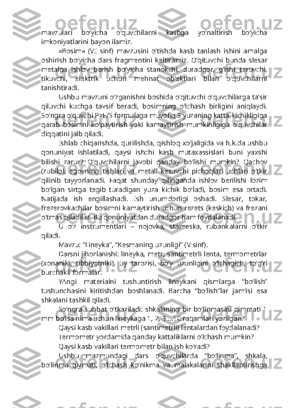 mavzulari   bo‘yicha   o‘quvchilarni   kasbga   yo‘naltirish   bo‘yicha
imkoniyatlarini bayon ilamiz. 
« Bosim »   (VI   sinf)   mavzu sini   o‘tishda   kasb   tanlash   ishini   amalga
oshirish   bo‘yicha   dars   fragmentini   k eltir amiz.   O‘qituvchi   bunda   slesar
metalga   ishlov   berish   bo‘yicha   stanokchi,   duradgor,   g‘isht   teruvchi,
tikuvchi,   elektrik   uchun   mehnat   ob’ektlari   bilan   o‘quvchilarni
tanishtiradi.
Ushbu mavzuni o‘zganishni boshida o‘qituvchi o‘quvchilarga ta’sir
qiluvchi   kuchga   tavsif   beradi,   bosimning   o‘lchash   birligini   aniqlaydi.
So‘ngra o‘quvchi P=F/S formulaga muvofiq S yuzaning katta-kichikligiga
qarab   bosimni   ko‘paytirish   yoki   kamaytirish   mumkinligiga   o‘quvchilar
diqqatini jalb qiladi. 
Ishlab chiqarishda, qurilishda, qishloq xo‘jaligida va h.k.da ushbu
qonuniyat   ishlatiladi,   qaysi   ishchi   kasb   mutaxassislari   buni   yaxshi
bilishi   zarur?   O‘quvchilarni   javobi   qanday   bo‘lishi   mumkin?   Qachov
(zubilo),   egovning   tishlari   va   metall   kesuvchi   pichoqlari   uchlari   o‘tkir
qilinib   tayyorlanadi.   Faqat   shunday   qilinganda   ishlov   berilishi   lozim
bo‘lgan   sirtga   tegib   turadigan   yuza   kichik   bo‘ladi,   bosim   esa   ortadi.
Natijada   ish   engillashadi.   Ish   unumdorligi   oshadi.   Slesar,   tokar,
frezerovkachilar bosimni kamaytirish uchun rezets   (keskich) va frezani
o‘tmas qiladilar. Bu qonuniyatdan duradgor ham foydalanadi. 
U   o‘z   instrumentlari   –   nojovka,   stameska,   rubank a larni   o‘tkir
qiladi.
Mavzu:  “Lineyka”, “Kesmaning uzunligi” ( V   sinf ) .
Darsni jihozlanishi: lineyka, metr, santimetrli lenta, termometrlar
(xonaniki,   tibbiyotniki),   uy   tarozisi,   bo‘y   uzunligini   o‘lchagich,   to‘g‘ri
burchakli formalar.
YAngi   materialni   tushuntirish   lineykani   qismlarga   “bo‘lish”
tushunchasini   kiritishdan   boshlanadi.   Barcha   “bo‘lish”lar   jam’isi   esa
shkalani tashkil qiladi.
So‘ngra   suhbat   o‘tkaziladi:   shkalaning   bir   bo‘linmasini   qimmati   1
mm bo‘lsa nima uchun lineykaga 1, 2, 3 ...10 raqamlari yozilgan?
Qaysi kasb vakillari metrli (santimetrli) lentalardan foydalanadi?
Termometr yordamida qanday kattaliklarni o‘lchash mumkin?
Qaysi kasb vakillari termometr bilan ish ko‘radi? 
Ushbu   mazmundagi   dars   o‘quvchilarda   “bo‘linma”,   shkala,
bo‘linma   qiymati,   o‘lchash   ko‘nikma   va   malakalarini   shakllantirishga 