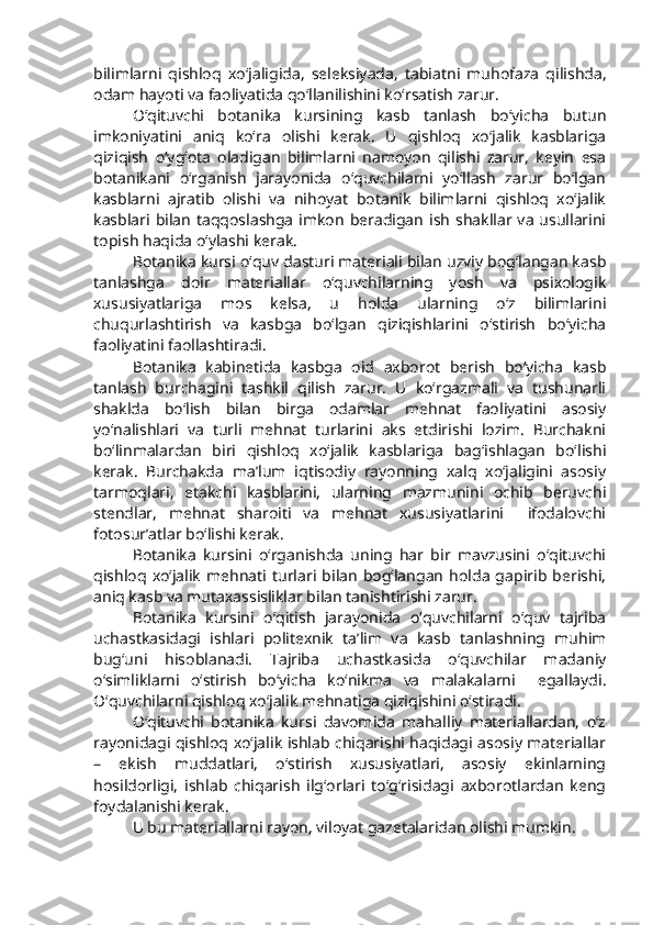 bilimlarni   qishlo q   xo‘jaligida,   seleksiyada,   tabiatni   muhofaza   qilishda,
odam hayoti va faoliyatida qo‘llanilishini ko‘rsatish zarur.
O‘qituvchi   botanika   kursining   kasb   tanlash   bo‘yicha   butun
imkoniyatini   aniq   ko‘ra   olishi   kerak.   U   qishloq   xo‘jalik   kasblariga
qiziqish   o‘yg‘ota   oladigan   bilimlarni   namoyon   qilishi   zarur,   keyin   esa
botanikani   o‘rganish   jarayonida   o‘quvchilarni   yo‘llash   zarur   bo‘lgan
kasblarni   ajratib   olishi   va   nihoyat   botanik   bilimlarni   qishloq   xo‘jalik
kasblari bilan   taqqoslashga   imkon  beradigan  ish  shakllar va  usullarini
topish haqida o‘ylashi kerak.
Botanika kursi o‘quv dasturi materiali bilan uzviy bog‘langan kasb
tanlashga   doir   materiallar   o‘quvchilarning   yosh   va   psixologik
xususiyatlariga   mos   kelsa,   u   holda   ularning   o‘z   bilimlarini
chuqurlashtirish   va   kasbga   bo‘lgan   qiziqishlarini   o‘stirish   bo‘yicha
faoliyatini faollashtiradi.
Botanika   kabinetida   kasbga   oid   axborot   berish   bo‘yicha   kasb
tanlash   burchagini   tashkil   qilish   zarur.   U   ko‘rgazmali   va   tushunarli
shaklda   bo‘lish   bilan   birga   odamlar   mehnat   faoliyatini   asosiy
yo‘nalishlari   va   turli   mehnat   turlarini   aks   etdirishi   lozim.   Burchakni
bo‘linmalardan   biri   qishloq   xo‘jalik   kasblariga   bag‘ishlagan   bo‘lishi
kerak.   Burchakda   ma’lum   iqtisodiy   rayonning   xalq   xo‘jaligini   asosiy
tarmoqlari,   etakchi   kasblarini,   ularning   mazmunini   ochib   beruvchi
stendlar,   mehnat   sharoiti   va   mehnat   xususiyatlarini     ifodalovchi
fotosur’atlar bo‘lishi kerak.
Botanika   kursini   o‘rganishda   uning   har   bir   mavzusini   o‘qituvchi
qishloq   xo‘jalik   mehnati  turlari   bilan   bog‘langan   holda   gapirib   berishi,
aniq kasb va mutaxassisliklar bilan tanishtirishi zarur.
Botanika   kursini   o‘qitish   jarayonida   o‘quvchilarni   o‘quv   tajriba
uchastkasidagi   ishlari   politexnik   ta’lim   va   kasb   tanlashning   muhim
bug‘uni   hisoblanadi.   Tajriba   uchastkasida   o‘quvchilar   madaniy
o‘simliklarni   o‘stirish   bo‘yicha   ko‘nikma   va   malakalarni     egallaydi.
O‘quvchilarni qishloq xo‘jalik mehnatiga qiziqishini o‘stiradi.
O‘qituvchi   botanika   kursi   davomida   mahalliy   materiallardan,   o‘z
rayonidagi qishloq xo‘jalik ishlab chiqarishi haqidagi asosiy materiallar
–   ekish   muddatlari,   o‘stirish   xususiyatlari,   asosiy   ekinlarning
hosildorligi,   ishlab   chiqarish   ilg‘orlari   to‘g‘risidagi   axborotlardan   keng
foydalanishi kerak.
U  bu  materiallarni rayon, viloyat gazetalaridan olishi mumkin. 