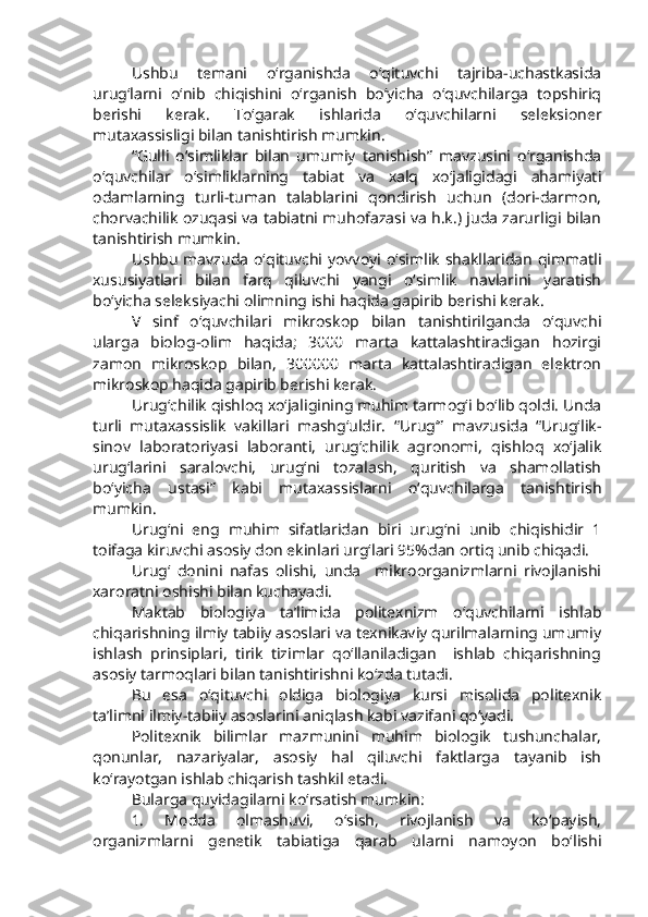Ushbu   temani   o‘rganishda   o‘qituvchi   tajriba-uchastkasida
urug‘larni   o‘nib   chiqishini   o‘rganish   bo‘yicha   o‘quvchilarga   topshiriq
berishi   kerak.   To‘garak   ishlarida   o‘quvchilarni   seleksioner
mutaxassisligi bilan tanishtirish mumkin.
“Gulli   o‘simliklar   bilan   umumiy   tanishish”   mavzusini   o‘rganishda
o‘quvchilar   o‘simliklarning   tabiat   va   xalq   xo‘jaligidagi   ahamiyati
odamlarning   turli-tuman   talablarini   qondirish   uchun   (dori-darmon,
chorvachilik ozuqasi va tabiatni muhofazasi va h.k.) juda zarurligi bilan
tanishtirish mumkin.
Ushbu  mavzuda  o‘qituvchi  yovvoyi o‘simlik  shakllaridan qimmatli
xususiyatlari   bilan   farq   qiluvchi   yangi   o‘simlik   navlarini   yaratish
bo‘yicha seleksiyachi olimning ishi haqida gapirib berishi kerak.
V   sinf   o‘quvchilari   mikroskop   bilan   tanishtirilganda   o‘quvchi
ularga   biolog-olim   haqida;   3000   marta   kattalashtiradigan   hozirgi
zamon   mikroskop   bilan,   300000   marta   kattalashtiradigan   elektron
mikroskop haqida gapirib berishi kerak.
Urug‘chilik qishloq xo‘jaligining muhim tarmog‘i bo‘lib qoldi. Unda
turli   mutaxassislik   vakillari   mashg‘uldir.   “Urug‘”   mavzusida   “Urug‘lik-
sinov   laboratoriyasi   laboranti,   urug‘chilik   agronomi,   qishloq   xo‘jalik
urug‘larini   saralovchi,   urug‘ni   tozalash,   quritish   va   shamollatish
bo‘yicha   ustasi”   kabi   mutaxassislarni   o‘quvchilarga   tanishtirish
mumkin.
Urug‘ni   eng   muhim   sifatlaridan   biri   urug‘ni   unib   chiqishidir   1
toifaga kiruvchi asosiy don ekinlari urg‘lari 95%dan ortiq unib chiqadi.
Urug‘   donini   nafas   olishi,   unda     mikroorganizmlarni   rivojlanishi
xaroratni oshishi bilan kuchayadi.          
Maktab   biologiya   ta’limida   politexnizm   o‘quvchilarni   ishlab
chiqarishning ilmiy tabiiy asoslari va texnikaviy qurilmalarning umumiy
ishlash   prinsiplari,   tirik   tizimlar   qo‘llaniladigan     ishlab   chiqarishning
asosiy tarmoqlari bilan tanishtirishni ko‘zda tutadi.
Bu   esa   o‘qituvchi   oldiga   biologiya   kursi   misolida   politexnik
ta’limni ilmiy-tabiiy asoslarini aniqlash kabi vazifani qo‘yadi.
Politexnik   bilimlar   mazmunini   muhim   biologik   tushunchalar,
qonunlar,   nazariyalar,   asosiy   hal   qiluvchi   faktlarga   tayanib   ish
ko‘rayotgan ishlab chiqarish tashkil etadi.
Bularga quyidagilarni ko‘rsatish mumkin: 
1.   Modda   olmashuvi,   o‘sish,   rivojlanish   va   ko‘payish,
organizmlarni   genetik   tabiatiga   qarab   ularni   namoyon   bo‘lishi 