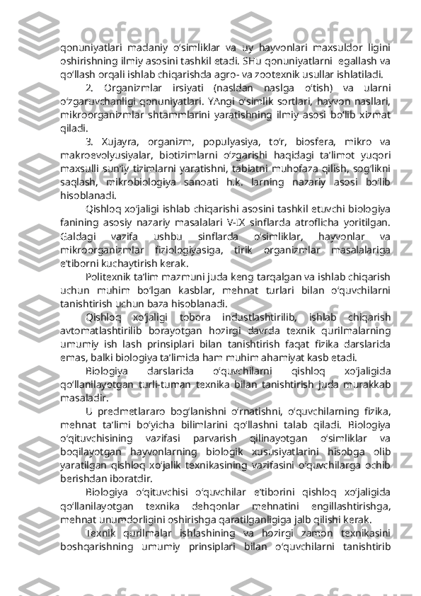 qonuniyatlari   madaniy   o‘simliklar   va   uy   hayvonlari   maxsuldor   ligini
oshirishning ilmiy asosini tashkil etadi. SHu qonuniyatlarni  egallash va
qo‘llash orqali ishlab chiqarishda agro- va zootexnik usullar ishlatiladi.
2.   Organizmlar   irsiyati   (nasldan   naslga   o‘tish)   va   ularni
o‘zgaruvchanligi   qonuniyatlari.   YAngi   o‘simlik   sortlari,   hayvon   nasllari,
mikroorganizmlar   shtammlarini   yaratishning   ilmiy   asosi   bo‘lib   xizmat
qiladi.
3.   Xujayra,   organizm,   populyasiya,   to‘r,   biosfera,   mikro   va
makroevolyusiyalar,   biotizimlarni   o‘zgarishi   haqidagi   ta’limot   yuqori
maxsulli   sun’iy   tizimlarni   yaratishni,   tabiatni   muhofaza   qilish,   sog‘likni
saqlash,   mikrobiologiya   sanoati   h.k.   larning   nazariy   asosi   bo‘lib
hisoblanadi.
Qishloq xo‘jaligi ishlab chiqarishi asosini tashkil etuvchi biologiya
fanining   asosiy   nazariy   masalalari   V-IX   sinflarda   atroflicha   yoritilgan.
Galdagi   vazifa   ushbu   sinflarda   o‘simliklar,   hayvonlar   va
mikroorganizmlar   fiziologiyasiga,   tirik   organizmlar   masalalariga
e’tiborni kuchaytirish kerak.
Politexnik ta’lim mazmuni juda keng tarqalgan va ishlab chiqarish
uchun   muhim   bo‘lgan   kasblar,   mehnat   turlari   bilan   o‘quvchilarni
tanishtirish uchun baza hisoblanadi.
Qishloq   xo‘jaligi   tobora   industlashtirilib,   ishlab   chiqarish
avtomatlashtirilib   borayotgan   hozirgi   davrda   texnik   qurilmalarning
umumiy   ish   lash   prinsiplari   bilan   tanishtirish   faqat   fizika   darslarida
emas, balki biologiya ta’limida ham muhim ahamiyat kasb etadi.
Biologiya   darslarida   o‘quvchilarni   qishloq   xo‘jaligida
qo‘llanilayotgan   turli-tuman   texnika   bilan   tanishtirish   juda   murakkab
masaladir.
U   predmetlararo   bog‘lanishni   o‘rnatishni,   o‘quvchilarning   fizika,
mehnat   ta’limi   bo‘yicha   bilimlarini   qo‘llashni   talab   qiladi.   Biologiya
o‘qituvchisining   vazifasi   parvarish   qilinayotgan   o‘simliklar   va
boqilayotgan   hayvonlarning   biologik   xususiyatlarini   hisobga   olib
yaratilgan   qishloq   xo‘jalik   texnikasining   vazifasini   o‘quvchilarga   ochib
berishdan iboratdir. 
Biologiya   o‘qituvchisi   o‘quvchilar   e’tiborini   qishloq   xo‘jaligida
qo‘llanilayotgan   texnika   dehqonlar   mehnatini   engillashtirishga,
mehnat unumdorligini oshirishga qaratilganligiga jalb qilishi kerak.
Texnik   qurilmalar   ishlashining   va   hozirgi   zamon   texnikasini
boshqarishning   umumiy   prinsiplari   bilan   o‘quvchilarni   tanishtirib 