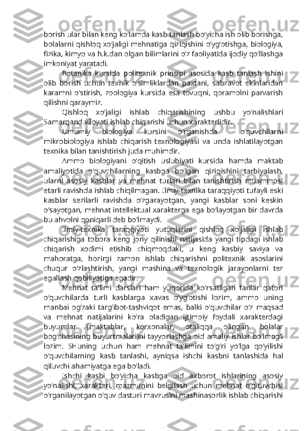 borish ular bilan keng ko‘lamda kasb tanlash bo‘yicha ish olib borishga,
bolalarni qishloq xo‘jaligi mehnatiga qiziqishini o‘yg‘otishga,  biologiya,
fizika, kimyo va h.k.dan olgan bilimlarini o‘z faoliyatida ijodiy qo‘llashga
imkoniyat yaratadi.
Botanika   kursida   politexnik   prinsipi   asosida   kasb   tanlash   ishini
olib   borish   uchun   texnik   o‘simliklardan   paxtani,   sabzavot   ekinlaridan
karamni   o‘stirish,   zoologiya   kursida   esa   tovuqni,   qoramolni   parvarish
qilishni qaraymiz.
Qishloq   xo‘jaligi   ishlab   chiqarishining   ushbu   yo‘nalishlari
Samarqand viloyati ishlab chiqarishi uchun xarakterlidir.
Umumiy   biologiya   kursini   o‘rganishda     o‘quvchilarni
mikrobiologiya   ishlab   chiqarish   texnologiyasi   va   unda   ishlatilayotgan
texnika bilan tanishtirish juda muhimdir.
Ammo   biologiyani   o‘qitish   uslubiyati   kursida   hamda   maktab
amaliyotida   o‘quvchilarning   kasbga   bo‘lgan   qiziqishini   tarbiyalash,
ularni   asosiy   kasblar   va   mehnat   turlari   bilan   tanishtirish   muammosi
etarli ravishda ishlab chiqilmagan. Ilmiy-texnika taraqqiyoti tufayli eski
kasblar   sezilarli   ravishda   o‘zgarayotgan,   yangi   kasblar   soni   keskin
o‘sayotgan, mehnat intellektual xarakterga ega bo‘layotgan bir davrda
bu ahvolni qoniqarli deb bo‘lmaydi.
Ilmiy-texnika   taraqqiyoti   yutuqlarini   qishloq   xo‘jaligi   ishlab
chiqarishiga   tobora   keng   joriy   qilinishi   natijasida   yangi   tipdagi   ishlab
chiqarish   xodimi   etishib   chiqmoqdaki,   u   keng   kasbiy   saviya   va
mahoratga,   hozirgi   zamon   ishlab   chiqarishni   politexnik   asoslarini
chuqur   o‘zlashtirish,   yangi   mashina   va   texnologik   jarayonlarni   tez
egallash qobiliyatiga egadir.
Mehnat   ta’limi   darslari   ham   yuqorida   ko‘rsatilgan   fanlar   qatori
o‘quvchilarda   turli   kasblarga   xavas   o‘yg‘otishi   lozim,   ammo   uning
manbai   og‘zaki   targ‘ibot-tashviqot   emas,   balki   o‘quvchilar   o‘z   maqsad
va   mehnat   natijalarini   ko‘ra   oladigan   ijtimoiy   foydali   xarakterdagi
buyumlar   (maktablar,   korxonalar,   otaliqqa   olingan   bolalar
bog‘chasining buyurtmalari)ni  tayyorlashga  oid  amaliy ishlar bo‘lmog‘i
lozim.   SHuning   uchun   ham   mehnat   ta’limini   to‘g‘ri   yo‘lga   qo‘yilishi
o‘quvchilarning   kasb   tanlashi,   ayniqsa   ishchi   kasbni   tanlashida   hal
qiluvchi ahamiyatga ega bo‘ladi. 
Ishchi   kasbi   bo‘yicha   kasbga   oid   axborot   ishlarining   asosiy
yo‘nalishi,   xarakteri,   mazmunini   belgilash   uchun   mehnat   o‘qituvchisi
o‘rganilayotgan o‘quv dasturi mavzusini mashinasozlik ishlab chiqarishi 