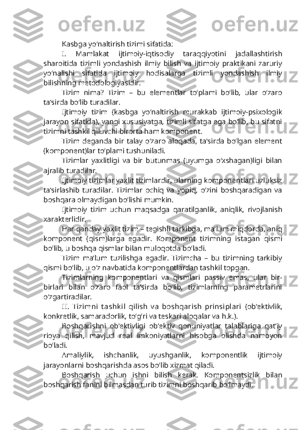 Kasbga yo‘naltirish tizimi sifatida:
I.   Mamlakat   ijtimoiy-iqtisodiy   taraqqiyotini   jadallashtirish
sharoitida   tizimli   yondashish   ilmiy   bilish   va   ijtimoiy   praktikani   zaruriy
yo‘nalishi   sifatida   ijtimoiy   hodisalarga   tizimli   yondashish   ilmiy
bilishning metodologiyasidir. 
Tizim   nima?   Tizim   –   bu   elementlar   to‘plami   bo‘lib,   ular   o‘zaro
ta’sirda bo‘lib turadilar. 
Ijtimoiy   tizim   (kasbga   yo‘naltirish   murakkab   ijtimoiy-psixologik
jarayon sifatida), yangi xususiyatga, tizimli sifatga ega bo‘lib, bu sifatni
tizimni tashkil qiluvchi birorta ham komponent.
Tizim   deganda   bir   talay   o‘zaro   aloqada,   ta’sirda   bo‘lgan   element
(komponent)lar to‘plami tushuniladi. 
Tizimlar   yaxlitligi   va   bir   butunmas   (uyumga   o‘xshagan)ligi   bilan
ajralib turadilar. 
Ijtimoiy tizimlar yaxlit tizimlardir, ularning komponentlari uzluksiz
ta’sirlashib   turadilar.   Tizimlar   ochiq   va   yopiq,   o‘zini   boshqaradigan   va
boshqara olmaydigan bo‘lishi mumkin. 
Ijtimoiy   tizim   uchun   maqsadga   qaratilganlik,   aniqlik,   rivojlanish
xarakterlidir. 
Har qanday yaxlit tizim – tegishli tarkibga, ma’lum miqdorda, aniq
komponent   (qism)larga   egadir.   Komponent   tizimning   istagan   qismi
bo‘lib, u boshqa qismlar bilan muloqotda bo‘ladi.
Tizim   ma’lum   tuzilishga   egadir.   Tizimcha   –   bu   tizimning   tarkibiy
qismi bo‘lib, u o‘z navbatida komponentlardan tashkil topgan.
Tizimlarning   komponentlari   va   qismlari   passiv   emas,   ular   bir-
birlari   bilan   o‘zaro   faol   ta’sirda   bo‘lib,   tizimlarning   parametrlarini
o‘zgartiradilar. 
II.   Tizimni   t ashk il   qilish   v a   boshqarish   prinsiplari   (ob’ektivlik,
konkretlik, samaradorlik, to‘g‘ri va teskari aloqalar va h.k.).
Boshqarishni   ob’ektivligi   ob’ektiv   qonuniyatlar   talablariga   qat’iy
rioya   qilish,   mavjud   real   imkoniyatlarni   hisobga   olishda   namoyon
bo‘ladi. 
Amaliylik,   ishchanlik,   uyushganlik,   komponentlik   ijtimoiy
jarayonlarni boshqarishda asos bo‘lib xizmat qiladi. 
Boshqarish   uchun   ishni   bilish   kerak.   Komponentsizlik   bilan
boshqarish fanini bilmasdan turib tizimni boshqarib bo‘lmaydi.  