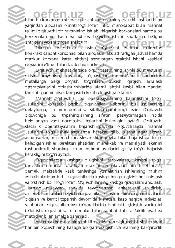 bilan bu korxonada xizmat qiluvchi xodimlarning etakchi kasblari bilan
yaqindan   aloqasini   o‘rnatmog‘i   lozim.   SHu   munosabat   bilan   mehnat
ta’limi o‘qituvchi o‘z rayonining ishlab chiqarish  korxonalari hamda bu
korxonalarning   kasb   va   ixtisos   bo‘yicha   ishchi   kadrlarga   bo‘lgan
ehtiyojini yaxshi o‘rganishi lozim. 
Olingan   materiallar   asosida   o‘qituvchi   mehnat   ta’limning
konkrekt sanoat korxonasi bilan aloqasini aks ettiradigan jadval hamda
mazkur   korxona   katta   ehtiyoj   sezayotgan   etakchi   ishchi   kasblari
ro‘yxatini e’tibor bilan tuzib chiqishi kerak. 
O‘qituvchi mehnat darsida o‘quv dasturining u yoki bu mavzusini
o‘tish   jarayonida,   xususan,   o‘quvchilar   tomonidan   slesarlarning
metallarga   belgi   qo‘yish,   to‘g‘rilash,   bukish,   qirqish,   arralash
operatsiyalarini   o‘zlashtirishlarida   ularni   ishchi   kasbi   bilan   qanday
tanishtirganini misol tariqasida ko‘rib chiqishga o‘tamiz.
Mehnat   o‘qituvchisi   bu   operatsiyalarning   bajarilishini   to‘g‘ri
usullarini   ko‘rsatib   berib,   o‘quvchilar   e’tiborini   bu   usullarning
qulayligiga,   ish   unumdorligi   va   sifatida   qaratmog‘i   lozim.   O‘qituvchi
o‘quvchiga   bu   topshiriqlarning   sifatini   pasaytirmagan   holda
belgilangan   vaqt   normasida   bajarishi   lozimligini   aytadi.   O‘qituvchi
slesarlik   operatsiyalarini   bajarish   paytida   o‘quvchilarda   mehnat
usullarini   to‘g‘ri   shakllantirishga   harakat   qilib,   ularga   agar   slesar-
asbobsozlar,   remontchilar,   slesar-shtampovkachilar   bajarishga   to‘g‘ri
keladigan   ishlar   xarakteri   jihatidan   murakkab   va   mas’uliyatli   ekanini
tushuntiradi,   shuning   uchun   mehnat   usullarini   qat’iy   to‘g‘ri   bajarish
kerakligini to‘g‘ri aytadi. 
O‘quvchilarda   kasbga   qiziqishni   tarbiyalash,   kasbni   to‘g‘ri
tanlashni   nazarda   tutadigan   etakchi   motivlardan   biri   hisoblanadi,
demak,   maktabda   kasb   tanlashga   yo‘nalitirish   ishlarining   muhim
yo‘nalishlaridan  biri  –  o‘quvchilarda  kasbga  bo‘lgan  qiziqishni  aniqlash
va o‘stirish bo‘lmog‘i lozim. O‘quvchilarning kasbga qiziqishini aniqlash,
ularning   muayyan   shaklda   tayyorlangan   anketalarni   to‘ldirish,
umumta’lim fanlari bo‘yicha o‘quvchilar o‘zlashtirishini o‘rganish, ularni
o‘qitish   va   kamol   toptirish   davomida   kuzatish,   kasb   haqida   individual
suhbatlar,   o‘quvchilarning   to‘garaklarida   ishtiroki,   qiziqish   xaritasini
to‘ldirish,   o‘quvchi   va   ota-onalar   bilan   suhbat   kabi   didaktik   usul   va
metodlar bilan amalga oshiriladi. 
Anketa axborotlarining tahlili asosida fan o‘qituvchisi, sinf rahbari
har   bir   o‘quvchining   kasbga   bo‘lgan   qiziqishi   va   ularning   barqarorlik 