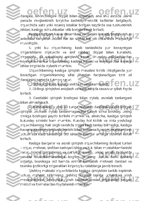 darajasi,   ishonchliligini   diqqat   bilan   o‘rganadi,   ana   shu   asosda   ularni
yanada   rivojlantirish   bo‘yicha   tashkiliy-metodik   tadbirlar   belgilaydi,
o‘quvchida   xato   yoki   noaniq   istaklar  bo‘lgan   taqdirda   esa   tushuntirish
ishlari, kasbga oid suhbatlar olib borishi kerak bo‘ladi. 
Kasbga bo‘lgan havas dinamikasi va rivojini kuzatib borish uchun
anketalar tarqatish  usulini  har  bir sinfda  har yili  o‘tkazilishi  maqsadga
muvofiqdir. 
U   yoki   bu   o‘quvchining   kasb   tanlashida   yuz   berayotgan
o‘zgarishlarni   o‘qituvchi   va   sinf   rahbari   diqqat   bilan   kuzatishi,
o‘rganishi     va   sabablarini   aniqlashi   kerak.   SHunday   aniqlashlardan
keyingina   mazkur   o‘quvchining   kasbga   havasi   va   mayliga   doir   keyingi
ishlar to‘g‘risida o‘ylashi mumkin. 
O‘quvchilarning   kasbga   qiziqish   masalasi   ko‘rib   chiqilganda   yuz
beradigan   o‘zgarishlarning   sifat   jihatdan   farqlanadigan   to‘rt   xil
darajasini nazarda tutmoq zarur: 
1. Oldingi qiziqish keyingi sinfda mustahkamlanadi.
2. Oldingi qiziqishni aniqlash va kasb haqida tasavvur qilish foyda
bo‘ladi. 
3.   Dastlabki   qiziqish   boshqasi   bilan   o‘ylab,   asoslab   tanlangani
bilan almashinadi. 
4. Mehnatning u yoki bu turiga nisbatan dastlabki paydo bo‘lgan
qiziqish   unchalik   o‘ylab   tanlanmagandigi   tufayli   so‘na   boshlay,   uning
o‘rniga   boshqasi   paydo   bo‘lishi   mumkin   va,   aksincha,   kasbga   qiziqish
butunlay   so‘nishi   ham   mumkin.   Bunday   hol   kichik   va   o‘rta   yoshdagi
o‘quvchilarning hali ongli ravishda o‘ziga kasb tanlay bilmasligi, kasbga
havas asta-sekin rivojlanib borishi bilan izohlanadi, uni mustahkamlash
uchun   esa   kasb   tanlashga   oid   ishlarni   tinimsiz   amalga   oshirish   kerak
bo‘ladi. 
Kasbga barqaror va asosli qiziqish o‘quvchilarning faoliyat turlari
– o‘quv, mehnat, sinfdan tashqari ishlar va h.k. bilan mustahkamlanishi
zarur.   Ammo   qiziqishning  va   qat’iyligi,   avvalo,   uning  amaliy   faoliyatda
yanada   mustahkmlanishiga   bog‘liq.   SHuning   uchun   ham   qishloq
xo‘jaligi,   texnikaga   oid   hamda   xizmat   ko‘rsatish   mehnati   darslari   va
texnika ijodkorligi to‘garaklari ko‘proq bu talablarga javob beradi. 
Qishloq maktabi o‘quvchilarida  kasbga qiziqishini tarkib toptirish
uchun   mehnat   ta’limining   qishloq   xo‘jaligi   tajriba   uchastkasi   yosh
mexanizatorlar,   ixtirochilar,   yosh   tabiatshunoslar   to‘garaklari   singari
metod va formalardan foydalanish mumkin.  