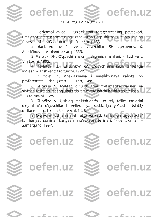 ADA BIY OTLA R RO‘Y X A TI:
1.   Barkamol   avlod   –   O‘zbekiston   taraqqiyotining   poydevori.
Prezident Islom Karimovning O‘zbekiston Respublikasi Oliy Majlisining
IX  sessiyasida so‘zlagan nutqi. – T.: SHarq, 1997.
2.   Barkamol   avlod   orzusi.   Tuzuvchilar:   SH.   Qurbonov,   R.
Ahliddinov – Toshkent: SHarq, 1999.
3.   Barotov   SH.   O‘quvchi   shaxsini   o‘rganish   usullari.   –   Toshkent:
O‘qituvchi, 1995.
4.   Davlatov   K.D.,   CHuchkov   V.A.   O‘quvchilarni   kasb   tanlashga
yo‘llash. – Toshkent: O‘qituvchi, 1978.
5.   SHodiev   N.   Vneklassnaya   i   vneshkolnaya   rabota   po
proforentatsii uchaщixsya. – T.: Fan, 1988.
6.   SHodiev   N.   Maktab   o‘quvchilarini   matematika   darslari   va
sinfdan   tashqari   mashg‘ulotlarda   ommaviy   ishchi  kasblarga   yo‘llash.   –
T.: O‘qituvchi, 1989.   
7.   SHodiev   N.   Qishloq   maktablarida   umumiy   ta’lim   fanlarini
o‘rganishda   o‘quvchilarni   melioratsiya   kasblariga   yo‘llash.   Uslubiy
qo‘llanm. – Toshkent: O‘qituvchi, 1978.     
8.   O‘quvchi   yoshlarni   mehnatga   va   kasb   tanlashga   tayyorlash//
Jumhuriyat   seminar   kengashi   ma’ruzalari   tezislari.   1-2-3   qismlar.   –
Samarqand, 1992. 
  