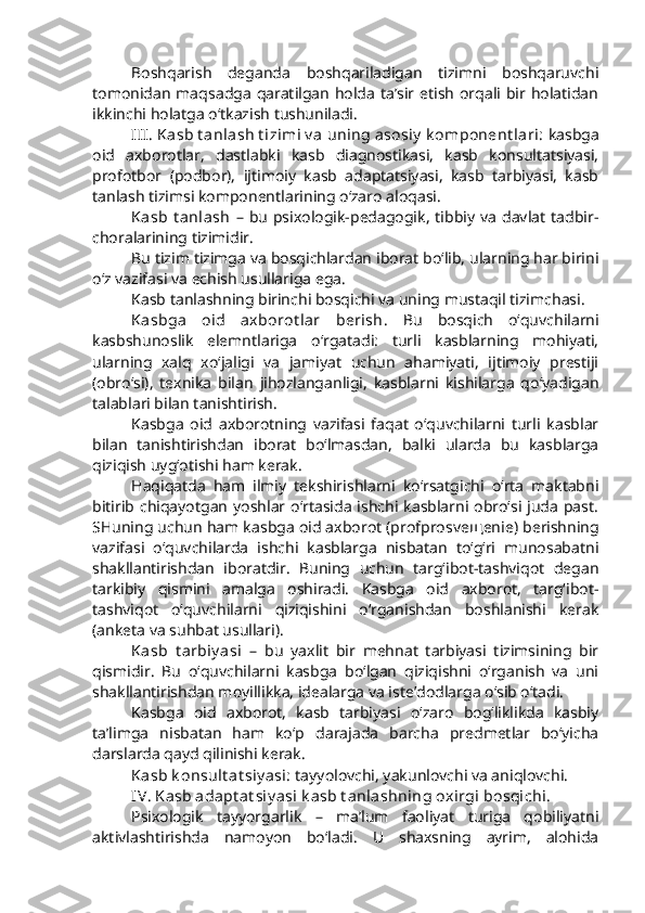 Boshqarish   deganda   boshqariladigan   tizimni   boshqaruvchi
tomonidan  maqsadga  qaratilgan  holda ta’sir etish  orqali bir holatidan
ikkinchi holatga o‘tkazish tushuniladi. 
III. Kasb t anlash t izimi v a uning asosiy  k omponent lari:  kasbga
oid   axborotlar,   dastlabki   kasb   diagnostikasi,   kasb   konsultatsiyasi,
profotbor   (podbor),   ijtimoiy   kasb   adaptatsiyasi,   kasb   tarbiyasi,   kasb
tanlash tizimsi komponentlarining o‘zaro aloqasi. 
Kasb  t anlash   –  bu   psixologik-pedagogik,   tibbiy   va   davlat   tadbir-
choralarining tizimidir. 
Bu tizim tizimga va bosqichlardan iborat bo‘lib, ularning har birini
o‘z vazifasi va echish usullariga ega. 
Kasb tanlashning birinchi bosqichi va uning mustaqil tizimchasi. 
Kasbga   oid   axborot lar   berish.   Bu   bosqich   o‘quvchilarni
kasbshunoslik   elemntlariga   o‘rgatadi:   turli   kasblarning   mohiyati,
ularning   xalq   xo‘jaligi   va   jamiyat   uchun   ahamiyati,   ijtimoiy   prestiji
(obro‘si),   texnika   bilan   jihozlanganligi,   kasblarni   kishilarga   qo‘yadigan
talablari bilan tanishtirish.
Kasbga   oid   axborotning   vazifasi   faqat   o‘quvchilarni   turli   kasblar
bilan   tanishtirishdan   iborat   bo‘lmasdan,   balki   ularda   bu   kasblarga
qiziqish uyg‘otishi ham kerak.
Haqiqatda   ham   ilmiy   tekshirishlarni   ko‘rsatgichi   o‘rta   maktabni
bitirib chiqayotgan  yoshlar o‘rtasida  ishchi kasblarni  obro‘si  juda  past.
SHuning uchun ham kasbga oid axborot (profprosve щ enie) berishning
vazifasi   o‘quvchilarda   ishchi   kasblarga   nisbatan   to‘g‘ri   munosabatni
shakllantirishdan   iboratdir.   Buning   uchun   targ‘ibot-tashviqot   degan
tarkibiy   qismini   amalga   oshiradi.   Kasbga   oid   axborot,   targ‘ibot-
tashviqot   o‘quvchilarni   qiziqishini   o‘rganishdan   boshlanishi   kerak
(anketa va suhbat usullari).
Kasb   t arbiy asi   –   bu   yaxlit   bir   mehnat   tarbiyasi   tizimsining   bir
qismidir.   Bu   o‘quvchilarni   kasbga   bo‘lgan   qiziqishni   o‘rganish   va   uni
shakllantirishdan moyillikka, idealarga va iste’dodlarga o‘sib o‘tadi. 
Kasbga   oid   axborot,   kasb   tarbiyasi   o‘zaro   bog‘liklikda   kasbiy
ta’limga   nisbatan   ham   ko‘p   darajada   barcha   predmetlar   bo‘yicha
darslarda qayd qilinishi kerak. 
Kasb k onsult at siy asi:  tayyolovchi, yakunlovchi va aniqlovchi. 
IV. Kasb adapt at siy asi k asb t anlashning oxirgi bosqichi. 
Psixologik   tayyorgarlik   –   ma’lum   faoliyat   turiga   qobiliyatni
aktivlashtirishda   namoyon   bo‘ladi.   U   shaxsning   ayrim,   alohida 