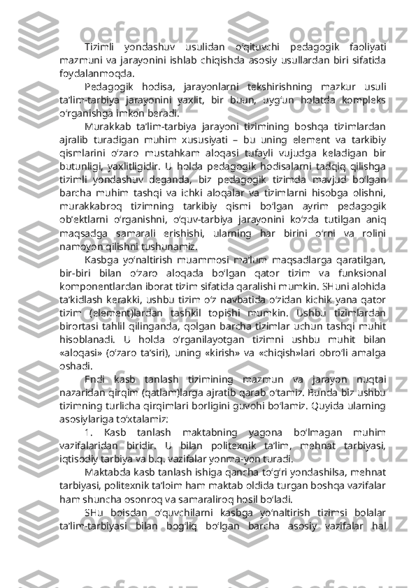 Tizimli   yondashuv   usulidan   o‘qituvchi   pedagogik   faoliyati
mazmuni   va   jarayonini   ishlab   chiqishda   asosiy   usullardan   biri   sifatida
foydalanmoqda. 
Pedagogik   hodisa,   jarayonlarni   tekshirishning   mazkur   usuli
ta’lim-tarbiya   jarayonini   yaxlit,   bir   buun,   uyg‘un   holatda   kompleks
o‘rganishga imkon beradi. 
Murakkab   ta’lim-tarbiya   jarayoni   tizimining   boshqa   tizimlardan
ajralib   turadigan   muhim   xususiyati   –   bu   uning   element   va   tarkibiy
qismlarini   o‘zaro   mustahkam   aloqasi   tufayli   vujudga   keladigan   bir
butunligi,   yaxlitligidir.   U   holda   pedagogik   hodisalarni   tadqiq   qilishga
tizimli   yondashuv   deganda,   biz   pedagogik   tizimda   mavjud   bo‘lgan
barcha   muhim   tashqi   va   ichki   aloqalar   va   tizimlarni   hisobga   olishni,
murakkabroq   tizimning   tarkibiy   qismi   bo‘lgan   ayrim   pedagogik
ob’ektlarni   o‘rganishni,   o‘quv-tarbiya   jarayonini   ko‘zda   tutilgan   aniq
maqsadga   samarali   erishishi,   ularning   har   birini   o‘rni   va   rolini
namoyon qilishni tushunamiz.
Kasbga   yo‘naltirish   muammosi   ma’lum   maqsadlarga   qaratilgan,
bir-biri   bilan   o‘zaro   aloqada   bo‘lgan   qator   tizim   va   funksional
komponentlardan iborat tizim sifatida qaralishi mumkin. SHuni alohida
ta’kidlash   kerakki,   ushbu   tizim   o‘z   navbatida   o‘zidan   kichik   yana   qator
tizim   (element)lardan   tashkil   topishi   mumkin.   Ushbu   tizimlardan
birortasi   tahlil   qilinganda,   qolgan   barcha   tizimlar   uchun   tashqi   muhit
hisoblanadi.   U   holda   o‘rganilayotgan   tizimni   ushbu   muhit   bilan
«aloqasi»   (o‘zaro   ta’siri),   uning   «kirish»   va   «chiqish»lari   obro‘li   amalga
oshadi. 
Endi   kasb   tanlash   tizimining   mazmun   va   jarayon   nuqtai
nazaridan qirqim (qatlam)larga ajratib qarab o‘tamiz. Bunda biz ushbu
tizimning turlicha qirqimlari borligini guvohi bo‘lamiz. Quyida ularning
asosiylariga to‘xtalamiz:
1.   Kasb   tanlash   maktabning   yagona   bo‘lmagan   muhim
vazifalaridan   biridir.   U   bilan   politexnik   ta’lim,   mehnat   tarbiyasi,
iqtisodiy tarbiya va b.q. vazifalar yonma-yon turadi. 
Maktabda kasb tanlash ishiga qancha to‘g‘ri yondashilsa, mehnat
tarbiyasi, politexnik ta’loim ham maktab oldida turgan boshqa vazifalar
ham shuncha osonroq va samaraliroq hosil bo‘ladi. 
SHu   boisdan   o‘quvchilarni   kasbga   yo‘naltirish   tizimsi   bolalar
ta’lim-tarbiyasi   bilan   bog‘liq   bo‘lgan   barcha   asosiy   vazifalar   hal 