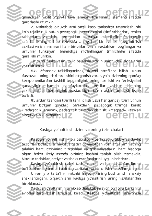 qilinadigan   yaxlit   o‘quv-tarbiya   jarayoni   tizimsining   elementi   sifatida
qarorlashi mumkin.
2.   Maktabda   o‘quvchilarni   ongli   kasb   tanlashga   tayyorlash   ishi
ko‘p rejalidir. U butun pedagogik jamoa a’zolari (sinf rahbarlari, makta
rahbarlari   va   h.k.   tomonidan   amalga   oshiriladi).   Pedagogik
safarbarlikning   ushbu   tizimsida   uning   har   bir   zvenosi   (bug‘ini)   ish
vazifasi va ish mazmuni ham bir-birlari bilan mustahkam bog‘langan va
umumiy   funksiyani   bajarishga   mo‘ljallangan   tizimchalar   sifatida
qaralishi mumkin.
Tizim o‘z funksiyasini to‘liq bajarishi uchun uning ichki aloqalarini
yoritish kerak.
V.G.   Afanasev   ta’kidlaganidek,   tizimni   atroflicha   bilish   uchun
dastavval uning ichki tuzilishini o‘rganish zarur, ya’ni tizimning qanday
komponentlardan   tashkil   topganligini,   uning   tuzilishi   va   funksiyalari
qandayligini   hamda   qandaykuchlar,   omillar   ushbu   tizimning
yaxlitligini,   bir   butunligini,   mustaqilligini   ta’minlashini   aniqlash   lozim
bo‘ladi. 
Bulardan tashqari tizimli tahlil qilish usuli har qanday tizim uchun
umumiy   bo‘lgan   quyidagi   ob’ektlarni   pedagogik   tizimga   kirish:
«Pedagogik   jarayon»,   pedagogik   tizimdan   chiqish:   «maqsad»,   «teskari
aloqa» va h.k. o‘rganadi. 
Kasbga y o‘nalt irish t izimi v a uning t izimchalari
Kasbga   y o‘nalt irish   –   bu   psixologik-pedagogik,   tibbiy   va   davlat
tadbirlari bo‘lib, ular hayotga qadm qo‘yayotgan yoshlarga jamiyatning
talabini   ham,   o‘zinining   qiziqishlari   va   qobiyaliyatlarini   ham   hisobga
olgan   holda   ilmiy   asosda   o‘zining   kasbini   tanlab   olish   demakdir.
Mazkur tadbirlar jamiyat va shaxs manfaatlarini uyg‘unlashtiradi.
Kasbga   yo‘naltirish   tizimi   tushunchalar   va   bosqichlardan   iborat
bo‘lib, ularning har biri o‘zining vazifalari va hal qilish metodlariga ega. 
Umumiy   o‘rta   ta’lim   maktabi   hayot   yo‘lining   boshlanishi   shaxsiy
shakllantirgani,   o‘quvchilarni   kasbga   yo‘naltirish   uning   vazifalaridan
hisoblanadi. 
Kasbga yo‘naltirish murakkab dialektik jarayon bo‘lib, u barkamol
avlodni   tarbiyalash   tizimiga   kiradi.   Kasbga   yo‘naltirish   jarayonida 