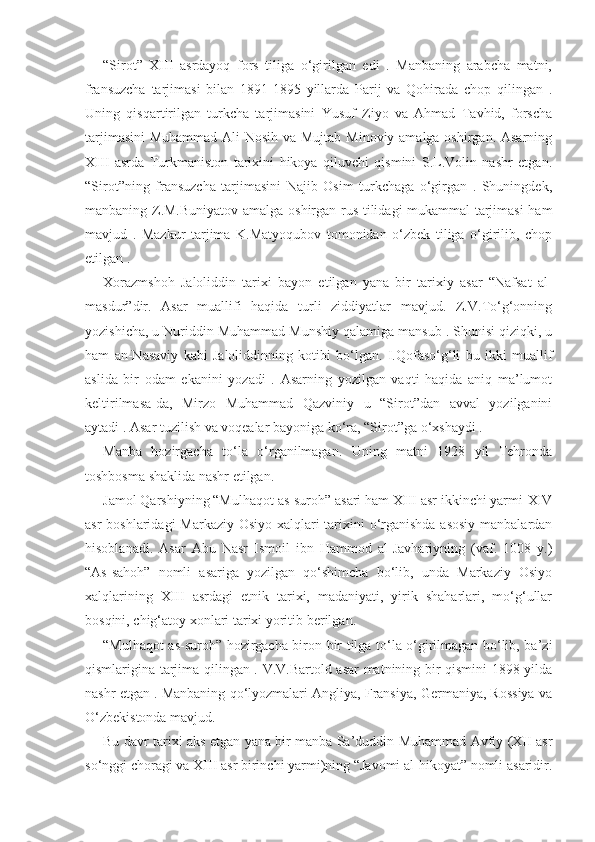 “Sirot”   XIII   asrdayoq   fors   tiliga   o‘girilgan   edi   .   Manbaning   arabcha   matni,
fransuzcha   tarjimasi   bilan   1891-1895   yillarda   Parij   va   Qohirada   chop   qilingan   .
Uning   qisqartirilgan   turkcha   tarjimasini   Yusuf   Ziyo   va   Ahmad   Tavhid,   forscha
tarjimasini  Muhammad Ali  Nosih va Mujtab Minoviy amalga oshirgan. Asarning
XIII   asrda   Turkmaniston   tarixini   hikoya   qiluvchi   qismini   S.L.Volin   nashr   etgan.
“Sirot”ning   fransuzcha   tarjimasini   Najib   Osim   turkchaga   o‘girgan   .   Shuningdek,
manbaning Z.M.Buniyatov amalga oshirgan rus tilidagi mukammal tarjimasi  ham
mavjud   .   Mazkur   tarjima   K.Matyoqubov   tomonidan   o‘zbek   tiliga   o‘girilib,   chop
etilgan .
Xorazmshoh   Jaloliddin   tarixi   bayon   etilgan   yana   bir   tarixiy   asar   “Nafsat   al-
masdur”dir.   Asar   muallifi   haqida   turli   ziddiyatlar   mavjud.   Z.V.To‘g‘onning
yozishicha, u Nuriddin Muhammad Munshiy qalamiga mansub . Shunisi qiziqki, u
ham   an-Nasaviy   kabi   Jaloliddinning   kotibi   bo‘lgan.   I.Qofaso‘g‘li   bu   ikki   muallif
aslida   bir   odam   ekanini   yozadi   .   Asarning   yozilgan   vaqti   haqida   aniq   ma’lumot
keltirilmasa-da,   Mirzo   Muhammad   Qazviniy   u   “Sirot”dan   avval   yozilganini
aytadi . Asar tuzilish va voqealar bayoniga ko‘ra, “Sirot”ga o‘xshaydi .
Manba   hozirgacha   to‘la   o‘rganilmagan.   Uning   matni   1928   yil   Tehronda
toshbosma shaklida nashr etilgan.
Jamol Qarshiyning “Mulhaqot as-suroh” asari ham XIII asr ikkinchi yarmi-XIV
asr  boshlaridagi  Markaziy Osiyo xalqlari tarixini  o‘rganishda  asosiy  manbalardan
hisoblanadi.   Asar   Abu   Nasr   Ismoil   ibn   Hammod   al-Javhariyning   (vaf.   1008   y.)
“As-sahoh”   nomli   asariga   yozilgan   qo‘shimcha   bo‘lib,   unda   Markaziy   Osiyo
xalqlarining   XIII   asrdagi   etnik   tarixi,   madaniyati,   yirik   shaharlari,   mo‘g‘ullar
bosqini, chig‘atoy xonlari tarixi yoritib berilgan.
“Mulhaqot as-suroh” hozirgacha biron-bir tilga to‘la o‘girilmagan bo‘lib, ba’zi
qismlarigina tarjima qilingan . V.V.Bartold asar matnining bir qismini 1898 yilda
nashr etgan . Manbaning qo‘lyozmalari Angliya, Fransiya, Germaniya, Rossiya va
O‘zbekistonda mavjud. 
Bu davr tarixi aks etgan yana bir manba Sa’duddin Muhammad Avfiy (XII asr
so‘nggi choragi va XIII asr birinchi yarmi)ning “Javomi al-hikoyat” nomli asaridir. 