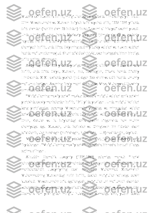 Muarrix asli buxorolik bo‘lib, mo‘g‘ullar istilosi arafasida Hindistonga yo‘l oladi.
Olim   Movarounnahr   va   Xuroson   bo‘ylab   ko‘p   sayohat   qilib,   1227-1236   yillarda
to‘rt qismdan (har bir qism 25 bobdan) iborat “Javomi al-hikoyat” asarini yozadi.
Unda   Hindiston,   Eron,   hamda   Markaziy   Osiyoning   ijtimoiy-siyosiy   va   madaniy
hayotiga oid 2113 ta tarixiy latifa keltirilgan. Biz uchun asarning to‘rtinchi qismi
ahamiyatli bo‘lib, unda O‘rta Osiyoning qadimiy turkiy xalqlari va Buxoro sadrlari
haqida ma’lumotlar mavjud. Shuni ta’kidlash joizki, asar hozirgacha biron-bir tilga
to‘liq tarjima qilinmagan.
Avfiyning   1222-1223   yillarda   yozilgan   “Lubob   al-albob”   nomli   tazkirasi   ham
bo‘lib,   unda   O‘rta   Osiyo,   Xuroson,   Iroq,   Ozarbayjon,   G‘azna   hamda   G‘arbiy
Hindistonda   X-XII   asrlarda   yashab   ijod   etgan   299   shoir   va   adib   haqida   umumiy
ma’lumot berilgan. Asarning forsiy matni E.Braun va Mirza Muhammad Qazviniy
tomonidan nashr etilgan .
“Mo‘g‘ullarning maxfiy tarixi” mazkur davr turk-mo‘g‘ul xalqlari etnik tarixini
yoritishda asosiy manbalardan bo‘lib, 1240 yilda yozilgan . Unda mo‘g‘ul istilolari
keng   yoritilganiga   qaramay   Movarounnahr   yurishiga   va   mintaqadagi   xalqlar
tarixiga   kam   e’tibor   qaratilgan.   Manba   turk-mo‘g‘ul   xalqlarining   kelib   chiqishi,
Onon,   Kerulen   va   Ila   bo‘ylaridagi   etnik   ahvolni   o‘rganishda   ham   muhim
ahamiyatga   ega.   Xususan,   unda   barloslar   va   Chingizxon   bir   ildizdan   ekani
ta’kidlanib, ular Borchegin (Bo‘richegin, Bo‘rchegin – U.S) naslidandir , deyiladi. 
Manbadan   o‘rta   asrlarda   ham   yetakchi   muarrixlar,   jumladan   Juvayniy   keng
foydalangan . “Mo‘g‘ullarning maxfiy tarixi” hozirgacha bir necha bor turli tillarga
tarjima qilingan .
Alouddin   Otamalik   Juvayniy   (1226-1283)   qalamiga   mansub   “Tarixi
jahonkushoy” asari ham Movarounnahrdagi etnik jarayonlarni o‘rganishda muhim
manbalardandir.   Juvayniyning   otasi   Bahouddin   Muhammad   Xorazmshoh
Muhammadning   Xurosondagi   noibi   bo‘lib,   dastlab   mo‘g‘ullar   istilosiga   qarshi
kurashadi.   Movarounnahr   to‘la   egallangach,   mo‘g‘ullar   uni   ma’lumotli   ekanidan
xabar   topib,   saroy   xizmatiga   jalb   qiladilar.   Uning   farzandlari,   xususan   Alouddin
Otamalik   ham   yoshligidan   mo‘g‘ul   hukmdorlari   xizmatiga   kirib,   yuqori   davlat 