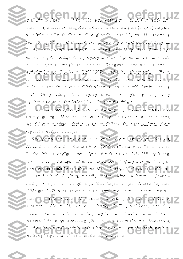 amallarini egallaydi. U o‘zi shohid bo‘lgan va eshitgan voqealar, shuningdek, turli
manbalar (jumladan asarning Xorazmshohlar tarixiga oid qismi (II qism) bizgacha
yetib kelmagan “Mashorib at-tajorib va g‘avorib al-g‘aroib”, Faxruddin Roziyning
(vaf.   1210   y.)   “Javome’   al-ulum”   asariga   tayanib   yozilgan.)   asosida   1260   yilda
“Tarixi  jahonkushoy”   asarini  yozib  tamomlaydi.  Unda  Mo‘g‘uliston,  O‘rta   Osiyo
va Eronning XIII asrdagi  ijtimoiy-siyosiy  tarixi aks etgan va uch qismdan iborat:
birinchi   qismda   mo‘g‘ullar,   ularning   Chingizxon   davridagi   istilochilik
yurishlaridan   to   Guyukxon   (1246-1249)   davrigacha,   shuningdek,   Jo‘jixon,
Chig‘atoyxon va avlodlari tarixi; ikkinchi qismda Xorazmshohlar va Xurosonning
mo‘g‘ul   hukmdorlari   davridagi   (1258   yilgacha)   tarixi;   uchinchi   qismda   Eronning
1256-1258   yillardagi   ijtimoiy-siyosiy   ahvoli,   Ismoiliylarning   diniy-harbiy
uyushmasi va Ismoiliylar davlati (1090-1258) tarixi yoritilgan.
“Tarixi jahonkushoy”ning I-II qismlari Markaziy Osiyo xalqlari tarixida alohida
ahamiyatga   ega.   Movarounnahr   va   Sharqiy   Turkiston   tarixi,   shuningdek,
Mo‘g‘uliston   haqidagi   xabarlar   asosan   muallifning   shu   mamlakatlarga   qilgan
sayohatlari vaqtida to‘plangan.
Keyingi davrlarda Juvayniy asariga bir qancha zayllar ham yozilgan. Xususan,
Abdulloh ibn Fazlulloh al-Sheroziy Vassaf (XIV asr) “Tarixi Vassaf” nomli asarini
“Tarixi   jahonkushoy”ga   ilova   qilgan.   Asarda   asosan   1257-1337   yillardagi
Elxoniylar   tarixi   aks   etgan   bo‘lsa-da,   mazkur   davr   Chig‘atoy   ulusi   va   Elxoniylar
o‘rtasidagi munosabatlar ham aks etgan. Manba 1853 yil Bombeyda nashr etilgan .
“Tarixi   jahonkushoy”ning   tanqidiy   matnini   Mirzo   Muhammad   Qazviniy
amalga   oshirgan   .   Uni   J.Boyl   ingliz   tiliga   tarjima   qilgan   .   Mazkur   tarjimani
D.Morgan   1997   yilda   so‘zboshi   bilan   qayta   nashr   etgan   .   Bundan   tashqari
manbaning   ba’zi   qismlari   M.Defremeri,   Ch.Shefer,   M.Houtsma,   V.Radlov,
K.Zaleman,   V.V.Bartold,   D.Ross,   J.Tehroniy,   H.Elliot,   K.d’Osson,   B.Shpuler,
I.Berezin   kabi   olimlar   tomonidan   tarjima   yoki   matn   holida   ham   chop   qilingan   .
Manbani G.Skarchiya italyan tiliga , M.O‘zturk turk tiliga o‘girgan . Shuningdek,
“Tarixi   jahonkushoy”   ustida   N.Toshev   ham   maxsus   tadqiqot   olib   borib,   manbani
Markaziy Osiyo tarixiga tegishli qimslarini tarjima qilgan . 