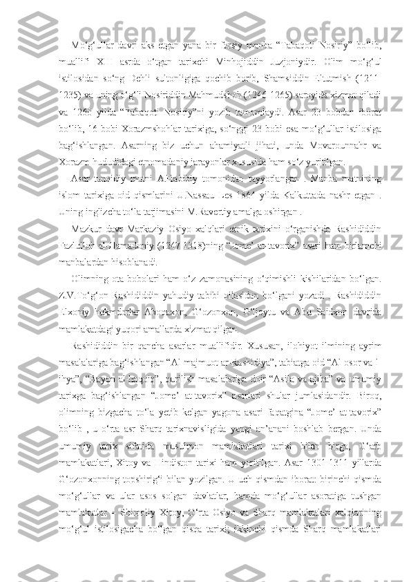 Mo‘g‘ullar   davri   aks   etgan   yana   bir   forsiy   manba   “Tabaqoti   Nosiriy”   bo‘lib,
muallifi   XIII   asrda   o‘tgan   tarixchi   Minhojiddin   Juzjoniydir.   Olim   mo‘g‘ul
istilosidan   so‘ng   Dehli   sultonligiga   qochib   borib,   Shamsiddin   Eltutmish   (1211-
1235) va uning o‘g‘li Nosiriddin Mahmudshoh (1246-1265) saroyida xizmat qiladi
va   1260   yilda   “Tabaqoti   Nosiriy”ni   yozib   tamomlaydi.   Asar   23   bobdan   iborat
bo‘lib,   16-bobi   Xorazmshohlar   tarixiga,   so‘nggi   23-bobi   esa   mo‘g‘ullar   istilosiga
bag‘ishlangan.   Asarning   biz   uchun   ahamiyatli   jihati,   unda   Movarounnahr   va
Xorazm hududidagi etnomadaniy jarayonlar xususida ham so‘z yuritilgan. 
Asar   tanqidiy   matni   A.Habibiy   tomonidan   tayyorlangan   .   Manba   matnining
islom   tarixiga   oid   qismlarini   U.Nassau   Les   1864   yilda   Kalkuttada   nashr   etgan   .
Uning inglizcha to‘la tarjimasini M.Ravertiy amalga oshirgan . 
Mazkur   davr   Markaziy   Osiyo   xalqlari   etnik   tarixini   o‘rganishda   Rashididdin
Fazlulloh al-Hamadoniy  (1247-1318)ning  “Jome’   at-tavorix”  asari  ham   birlamchi
manbalardan hisoblanadi.  
Olimning   ota-bobolari   ham   o‘z   zamonasining   o‘qimishli   kishilaridan   bo‘lgan.
Z.V.To‘g‘on   Rashididdin   yahudiy   tabibi   oilasidan   bo‘lgani   yozadi   .   Rashididdin
Elxoniy   hukmdorlar   Aboqaxon,   G‘ozonxon,   O‘ljoytu   va   Abu   Saidxon   davrida
mamlakatdagi yuqori amallarda xizmat qilgan.
Rashididdin   bir   qancha   asarlar   muallifidir.   Xususan,   ilohiyot   ilmining   ayrim
masalalariga bag‘ishlangan “Al-majmuot ar-Rashidiya”, tabiatga oid “Al-osor va-l-
ihya”,  “Bayon   al-haqoiq”,   qurilish   masalalariga  doir   “Asila  va   ajiba”  va  umumiy
tarixga   bag‘ishlangan   “Jome’   at-tavorix”   asarlari   shular   jumlasidandir.   Biroq,
olimning   bizgacha   to‘la   yetib   kelgan   yagona   asari   faqatgina   “Jome’   at-tavorix”
bo‘lib   ,   u   o‘rta   asr   Sharq   tarixnavisligida   yangi   an’anani   boshlab   bergan.   Unda
umumiy   tarix   sifatida   musulmon   mamlakatlari   tarixi   bilan   birga,   G‘arb
mamlakatlari,   Xitoy   va   Hindiston   tarixi   ham   yoritilgan.   Asar   1301-1311   yillarda
G‘ozonxonning topshirig‘i bilan yozilgan. U uch qismdan iborat:  birinchi qismda
mo‘g‘ullar   va   ular   asos   solgan   davlatlar,   hamda   mo‘g‘ullar   asoratiga   tushgan
mamlakatlar   –   Shimoliy   Xitoy,   O‘rta   Osiyo   va   Sharq   mamlakatlari   xalqlarining
mo‘g‘ul   istilosigacha   bo‘lgan   qisqa   tarixi;   ikkinchi   qismda   Sharq   mamlakatlari 