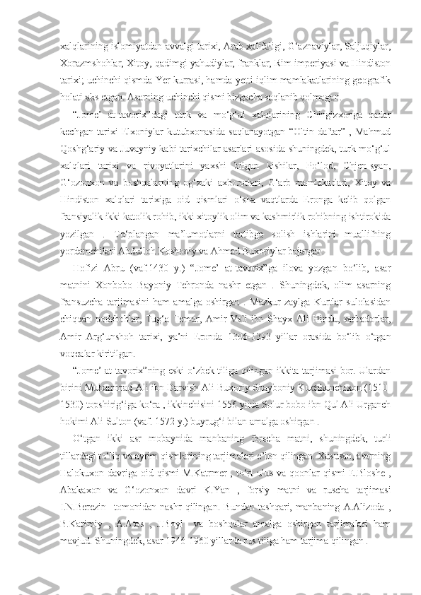 xalqlarining islomiyatdan avvalgi tarixi, Arab xalifaligi, G‘aznaviylar, Saljuqiylar,
Xorazmshohlar, Xitoy, qadimgi yahudiylar, franklar, Rim imperiyasi va Hindiston
tarixi; uchinchi qismda Yer kurrasi, hamda yetti iqlim mamlakatlarining geografik
holati aks etgan. Asarning uchinchi qismi bizgacha saqlanib qolmagan.
“Jome’   at-tavorix”dagi   turk   va   mo‘g‘ul   xalqlarining   Chingizxonga   qadar
kechgan   tarixi   Elxoniylar   kutubxonasida   saqlanayotgan   “Oltin   daftar”   ,   Mahmud
Qoshg‘ariy va Juvayniy kabi tarixchilar asarlari asosida shuningdek, turk-mo‘g‘ul
xalqlari   tarixi   va   rivoyatlarini   yaxshi   bilgan   kishilar,   Po‘lod,   Chjen-syan,
G‘ozonxon   va   boshqalarning   og‘zaki   axborotlari,   G‘arb   mamlakatlari,   Xitoy   va
Hindiston   xalqlari   tarixiga   oid   qismlari   o‘sha   vaqtlarda   Eronga   kelib   qolgan
fransiyalik ikki katolik rohib, ikki xitoylik olim va kashmirlik rohibning ishtirokida
yozilgan   .   To‘plangan   ma’lumotlarni   tartibga   solish   ishlarini   muallifning
yordamchilari Abdulloh Koshoniy va Ahmad Buxoriylar bajargan.
Hofizi   Abru   (vaf.1430   y.)   “Jome’   at-tavorix”ga   ilova   yozgan   bo‘lib,   asar
matnini   Xonbobo   Bayoniy   Tehronda   nashr   etgan   .   Shuningdek,   olim   asarning
fransuzcha   tarjimasini   ham   amalga   oshirgan   .   Mazkur   zaylga   Kurtlar   sulolasidan
chiqqan   podshohlar,   Tug‘a   Temur,   Amir   Vali   ibn   Shayx   Ali   Hindu,   sarbadorlar,
Amir   Arg‘unshoh   tarixi,   ya’ni   Eronda   1306-1393   yillar   orasida   bo‘lib   o‘tgan
voqealar kiritilgan.   
“Jome’ at-tavorix”ning eski o‘zbek tiliga qilingan ikkita tarjimasi bor. Ulardan
birini Muhammad Ali ibn Darvish Ali Buxoriy Shayboniy Kuchkunchixon (1510-
1530) topshirig‘iga ko‘ra , ikkinchisini 1556 yilda Solur bobo ibn Qul Ali Urganch
hokimi Ali Sulton (vaf. 1572 y.) buyrug‘i bilan amalga oshirgan .
O‘tgan   ikki   asr   mobaynida   manbaning   forscha   matni,   shuningdek,   turli
tillardagi to‘liq va ayrim qismlarining tarjimalari e’lon qilingan. Xususan, asarning
Halokuxon davriga  oid qismi   M.Katrmer  ,  to‘rt  ulus  va  qoonlar  qismi   E.Bloshe   ,
Abakaxon   va   G‘ozonxon   davri   K.Yan   ,   forsiy   matni   va   ruscha   tarjimasi
I.N.Berezin     tomonidan   nashr   qilingan.   Bundan   tashqari,   manbaning   A.Alizoda   ,
B.Karimiy   ,   A.Atas   ,   J.Boyl     va   boshqalar   amalga   oshirgan   tarjimalari   ham
mavjud. Shuningdek, asar 1946-1960 yillarda rus tiliga ham tarjima qilingan . 