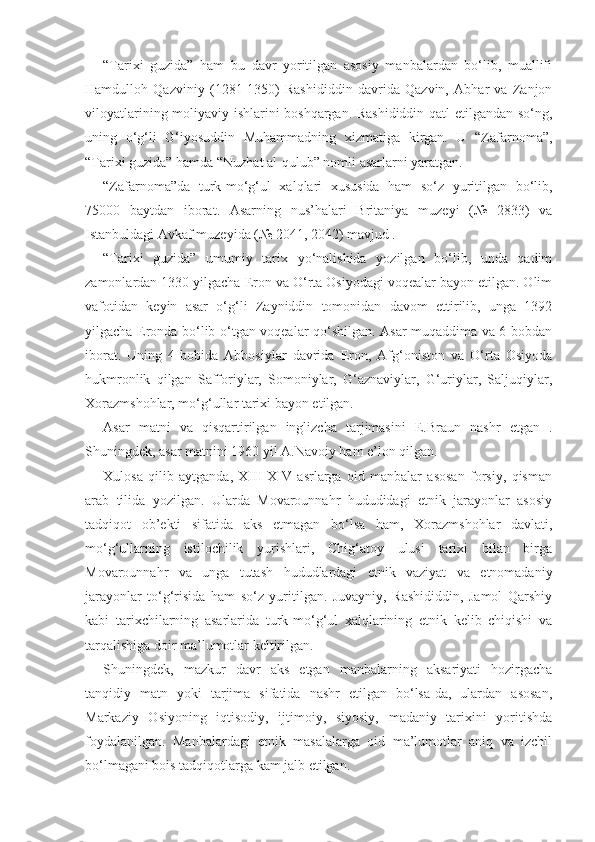 “Tarixi   guzida”   ham   bu   davr   yoritilgan   asosiy   manbalardan   bo‘lib,   muallifi
Hamdulloh   Qazviniy   (1281-1350)   Rashididdin   davrida   Qazvin,   Abhar   va   Zanjon
viloyatlarining moliyaviy ishlarini boshqargan. Rashididdin qatl etilgandan so‘ng,
uning   o‘g‘li   G‘iyosuddin   Muhammadning   xizmatiga   kirgan.   U   “Zafarnoma”,
“Tarixi guzida” hamda “Nuzhat al-qulub” nomli asarlarni yaratgan.
“Zafarnoma”da   turk-mo‘g‘ul   xalqlari   xususida   ham   so‘z   yuritilgan   bo‘lib,
75000   baytdan   iborat.   Asarning   nus’halari   Britaniya   muzeyi   (№   2833)   va
Istanbuldagi Avkaf muzeyida (№ 2041, 2042) mavjud .  
“Tarixi   guzida”   umumiy   tarix   yo‘nalishida   yozilgan   bo‘lib,   unda   qadim
zamonlardan 1330 yilgacha Eron va O‘rta Osiyodagi voqealar bayon etilgan. Olim
vafotidan   keyin   asar   o‘g‘li   Zayniddin   tomonidan   davom   ettirilib,   unga   1392
yilgacha Eronda bo‘lib o‘tgan voqealar qo‘shilgan. Asar muqaddima va 6 bobdan
iborat.   Uning   4-bobida   Abbosiylar   davrida   Eron,   Afg‘oniston   va   O‘rta   Osiyoda
hukmronlik   qilgan   Safforiylar,   Somoniylar,   G‘aznaviylar,   G‘uriylar,   Saljuqiylar,
Xorazmshohlar, mo‘g‘ullar tarixi bayon etilgan.
Asar   matni   va   qisqartirilgan   inglizcha   tarjimasini   E.Braun   nashr   etgan   .
Shuningdek, asar matnini 1960 yil A.Navoiy ham e’lon qilgan.
Xulosa   qilib   aytganda,   XIII-XIV   asrlarga   oid   manbalar   asosan   forsiy,   qisman
arab   tilida   yozilgan.   Ularda   Movarounnahr   hududidagi   etnik   jarayonlar   asosiy
tadqiqot   ob’ekti   sifatida   aks   etmagan   bo‘lsa   ham,   Xorazmshohlar   davlati,
mo‘g‘ullarning   istilochilik   yurishlari,   Chig‘atoy   ulusi   tarixi   bilan   birga
Movarounnahr   va   unga   tutash   hududlardagi   etnik   vaziyat   va   etnomadaniy
jarayonlar   to‘g‘risida   ham   so‘z   yuritilgan.   Juvayniy,   Rashididdin,   Jamol   Qarshiy
kabi   tarixchilarning   asarlarida   turk-mo‘g‘ul   xalqlarining   etnik   kelib   chiqishi   va
tarqalishiga doir ma’lumotlar keltirilgan.
Shuningdek,   mazkur   davr   aks   etgan   manbalarning   aksariyati   hozirgacha
tanqidiy   matn   yoki   tarjima   sifatida   nashr   etilgan   bo‘lsa-da,   ulardan   asosan,
Markaziy   Osiyoning   iqtisodiy,   ijtimoiy,   siyosiy,   madaniy   tarixini   yoritishda
foydalanilgan.   Manbalardagi   etnik   masalalarga   oid   ma’lumotlar   aniq   va   izchil
bo‘lmagani bois tadqiqotlarga kam jalb etilgan. 